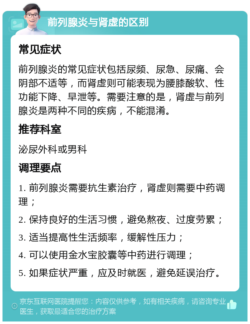 前列腺炎与肾虚的区别 常见症状 前列腺炎的常见症状包括尿频、尿急、尿痛、会阴部不适等，而肾虚则可能表现为腰膝酸软、性功能下降、早泄等。需要注意的是，肾虚与前列腺炎是两种不同的疾病，不能混淆。 推荐科室 泌尿外科或男科 调理要点 1. 前列腺炎需要抗生素治疗，肾虚则需要中药调理； 2. 保持良好的生活习惯，避免熬夜、过度劳累； 3. 适当提高性生活频率，缓解性压力； 4. 可以使用金水宝胶囊等中药进行调理； 5. 如果症状严重，应及时就医，避免延误治疗。