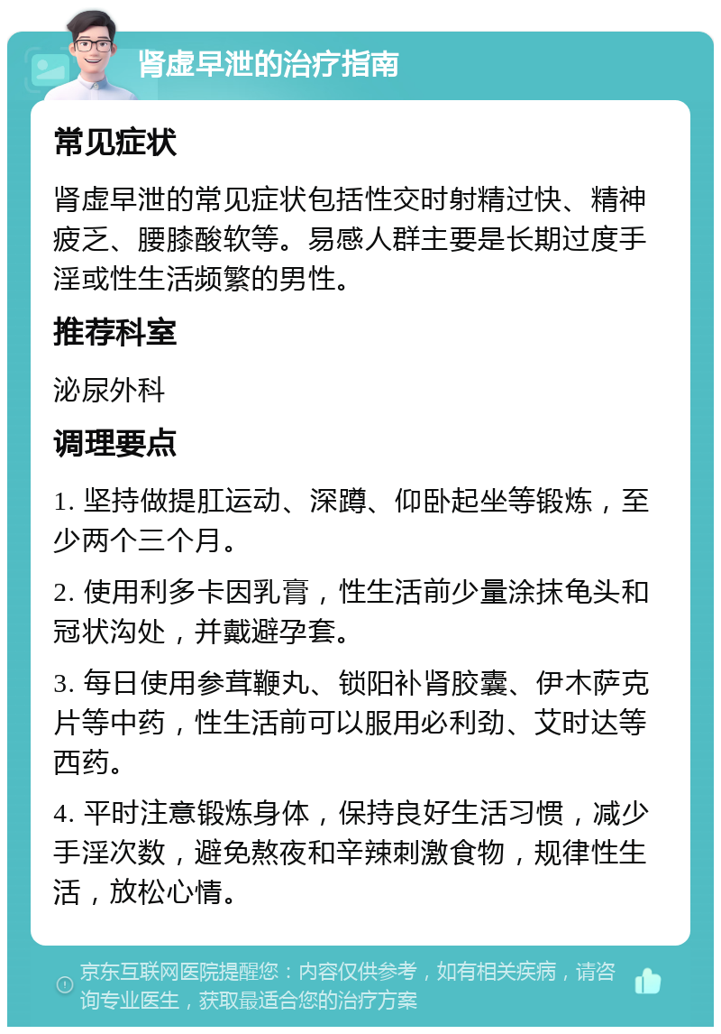 肾虚早泄的治疗指南 常见症状 肾虚早泄的常见症状包括性交时射精过快、精神疲乏、腰膝酸软等。易感人群主要是长期过度手淫或性生活频繁的男性。 推荐科室 泌尿外科 调理要点 1. 坚持做提肛运动、深蹲、仰卧起坐等锻炼，至少两个三个月。 2. 使用利多卡因乳膏，性生活前少量涂抹龟头和冠状沟处，并戴避孕套。 3. 每日使用参茸鞭丸、锁阳补肾胶囊、伊木萨克片等中药，性生活前可以服用必利劲、艾时达等西药。 4. 平时注意锻炼身体，保持良好生活习惯，减少手淫次数，避免熬夜和辛辣刺激食物，规律性生活，放松心情。