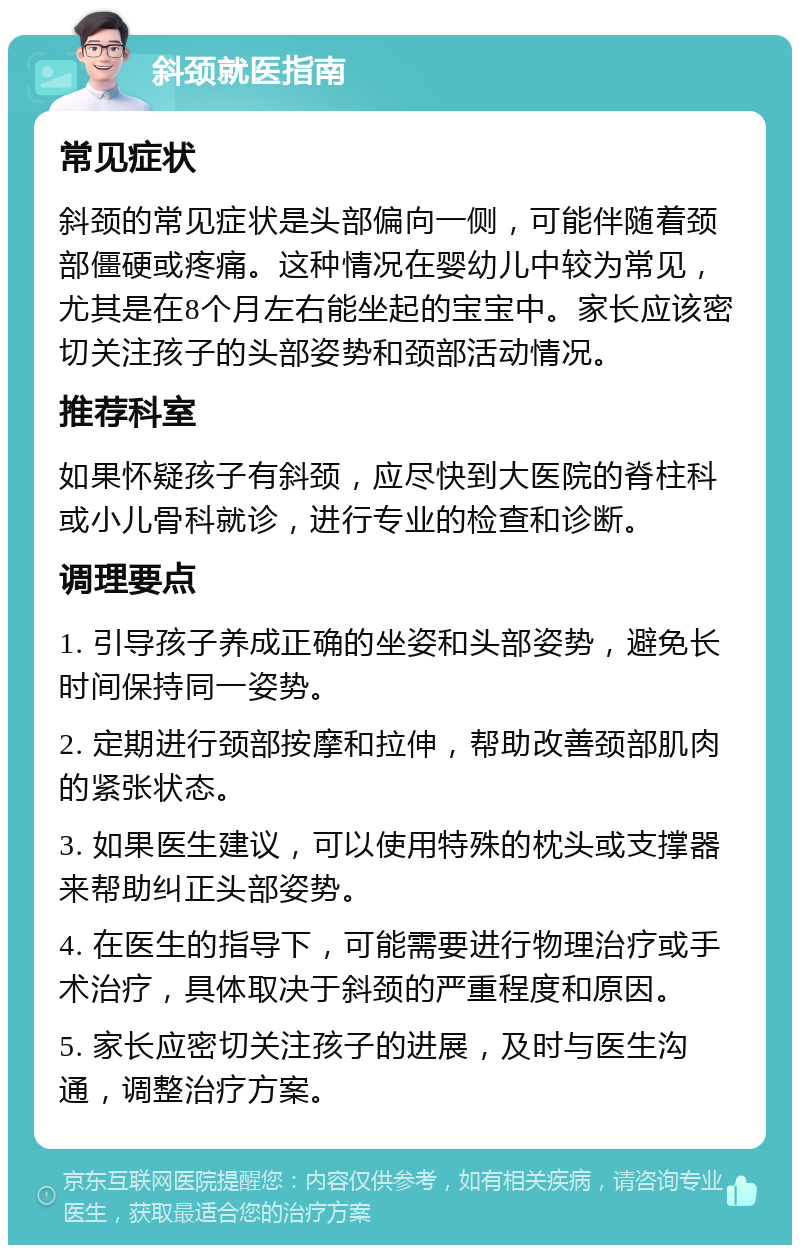 斜颈就医指南 常见症状 斜颈的常见症状是头部偏向一侧，可能伴随着颈部僵硬或疼痛。这种情况在婴幼儿中较为常见，尤其是在8个月左右能坐起的宝宝中。家长应该密切关注孩子的头部姿势和颈部活动情况。 推荐科室 如果怀疑孩子有斜颈，应尽快到大医院的脊柱科或小儿骨科就诊，进行专业的检查和诊断。 调理要点 1. 引导孩子养成正确的坐姿和头部姿势，避免长时间保持同一姿势。 2. 定期进行颈部按摩和拉伸，帮助改善颈部肌肉的紧张状态。 3. 如果医生建议，可以使用特殊的枕头或支撑器来帮助纠正头部姿势。 4. 在医生的指导下，可能需要进行物理治疗或手术治疗，具体取决于斜颈的严重程度和原因。 5. 家长应密切关注孩子的进展，及时与医生沟通，调整治疗方案。