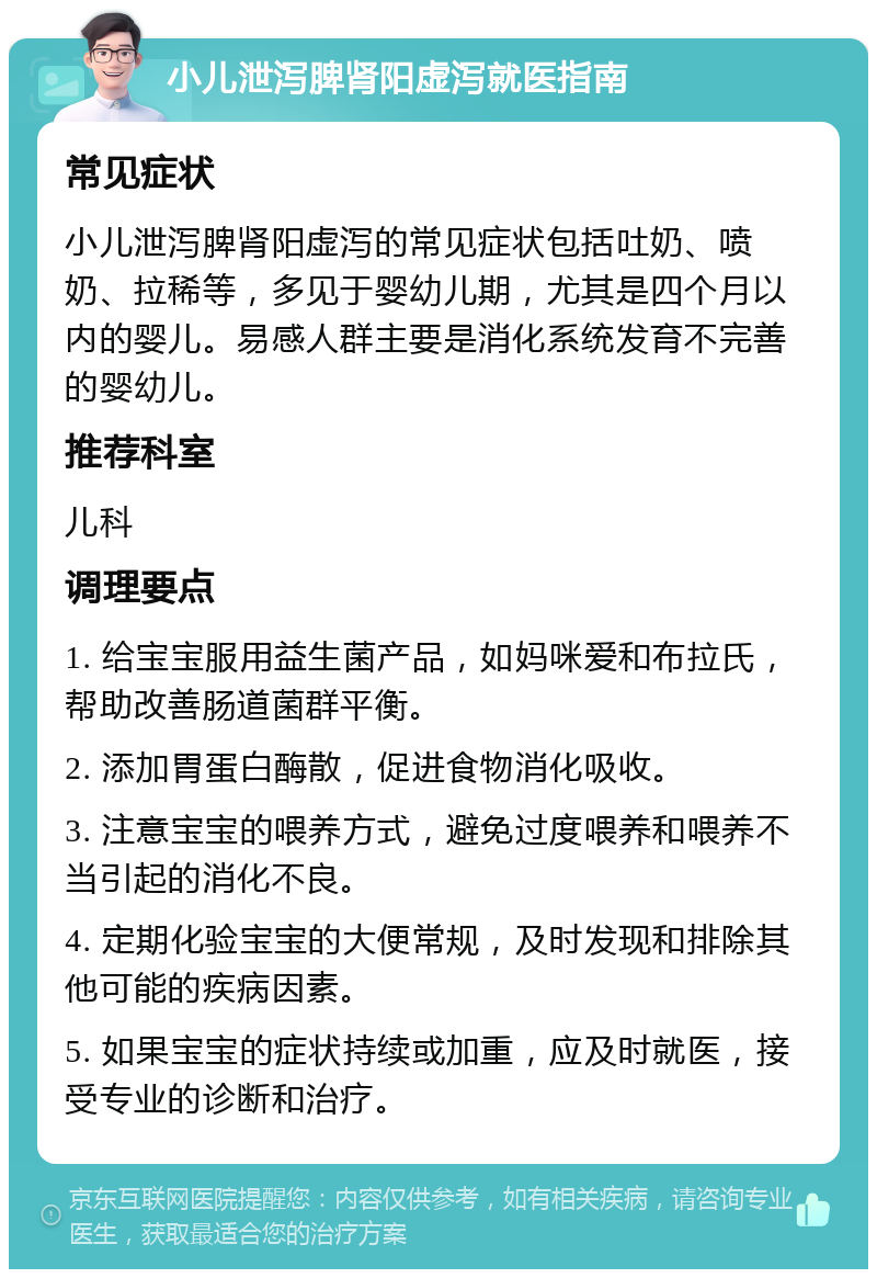 小儿泄泻脾肾阳虚泻就医指南 常见症状 小儿泄泻脾肾阳虚泻的常见症状包括吐奶、喷奶、拉稀等，多见于婴幼儿期，尤其是四个月以内的婴儿。易感人群主要是消化系统发育不完善的婴幼儿。 推荐科室 儿科 调理要点 1. 给宝宝服用益生菌产品，如妈咪爱和布拉氏，帮助改善肠道菌群平衡。 2. 添加胃蛋白酶散，促进食物消化吸收。 3. 注意宝宝的喂养方式，避免过度喂养和喂养不当引起的消化不良。 4. 定期化验宝宝的大便常规，及时发现和排除其他可能的疾病因素。 5. 如果宝宝的症状持续或加重，应及时就医，接受专业的诊断和治疗。