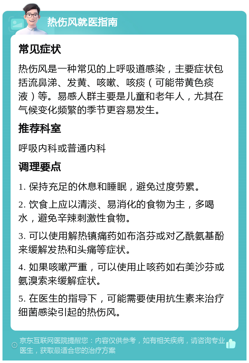 热伤风就医指南 常见症状 热伤风是一种常见的上呼吸道感染，主要症状包括流鼻涕、发黄、咳嗽、咳痰（可能带黄色痰液）等。易感人群主要是儿童和老年人，尤其在气候变化频繁的季节更容易发生。 推荐科室 呼吸内科或普通内科 调理要点 1. 保持充足的休息和睡眠，避免过度劳累。 2. 饮食上应以清淡、易消化的食物为主，多喝水，避免辛辣刺激性食物。 3. 可以使用解热镇痛药如布洛芬或对乙酰氨基酚来缓解发热和头痛等症状。 4. 如果咳嗽严重，可以使用止咳药如右美沙芬或氨溴索来缓解症状。 5. 在医生的指导下，可能需要使用抗生素来治疗细菌感染引起的热伤风。