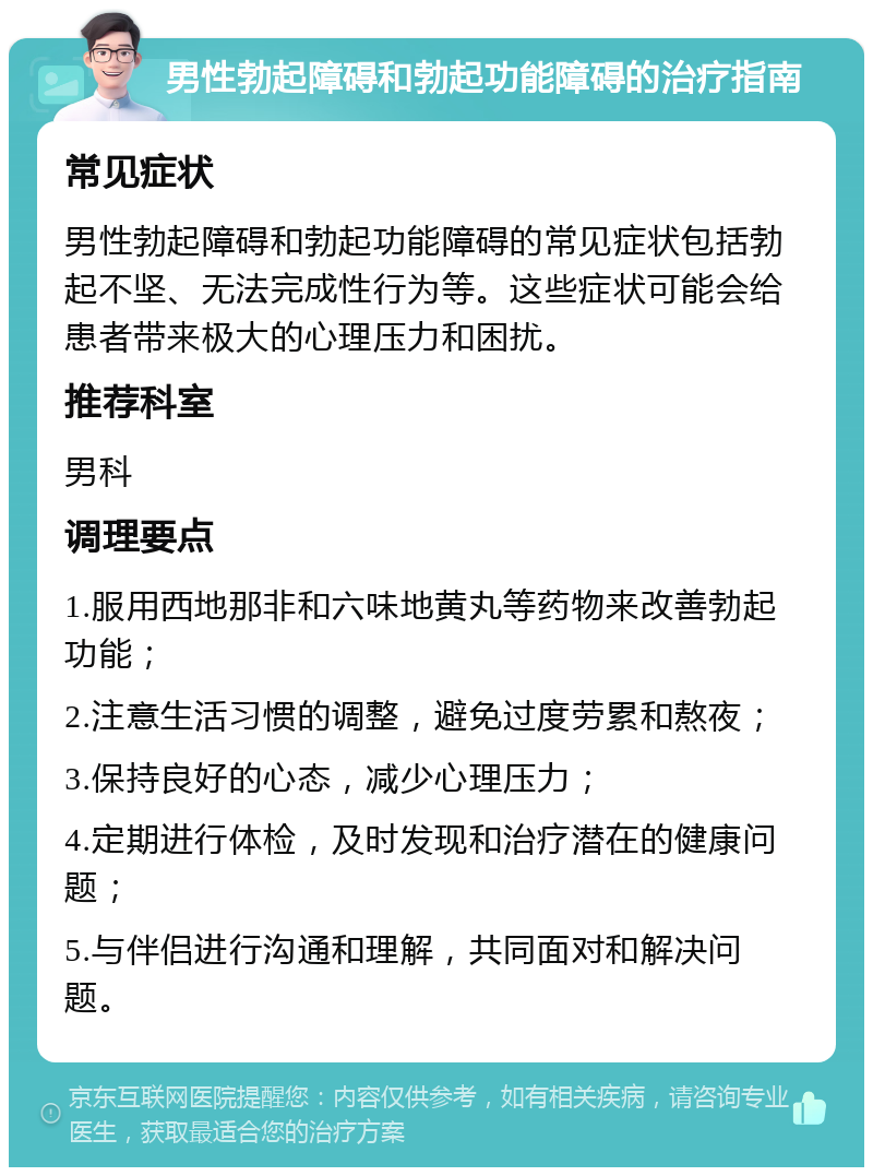 男性勃起障碍和勃起功能障碍的治疗指南 常见症状 男性勃起障碍和勃起功能障碍的常见症状包括勃起不坚、无法完成性行为等。这些症状可能会给患者带来极大的心理压力和困扰。 推荐科室 男科 调理要点 1.服用西地那非和六味地黄丸等药物来改善勃起功能； 2.注意生活习惯的调整，避免过度劳累和熬夜； 3.保持良好的心态，减少心理压力； 4.定期进行体检，及时发现和治疗潜在的健康问题； 5.与伴侣进行沟通和理解，共同面对和解决问题。