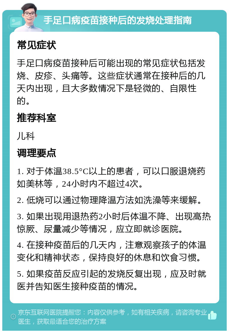 手足口病疫苗接种后的发烧处理指南 常见症状 手足口病疫苗接种后可能出现的常见症状包括发烧、皮疹、头痛等。这些症状通常在接种后的几天内出现，且大多数情况下是轻微的、自限性的。 推荐科室 儿科 调理要点 1. 对于体温38.5°C以上的患者，可以口服退烧药如美林等，24小时内不超过4次。 2. 低烧可以通过物理降温方法如洗澡等来缓解。 3. 如果出现用退热药2小时后体温不降、出现高热惊厥、尿量减少等情况，应立即就诊医院。 4. 在接种疫苗后的几天内，注意观察孩子的体温变化和精神状态，保持良好的休息和饮食习惯。 5. 如果疫苗反应引起的发烧反复出现，应及时就医并告知医生接种疫苗的情况。