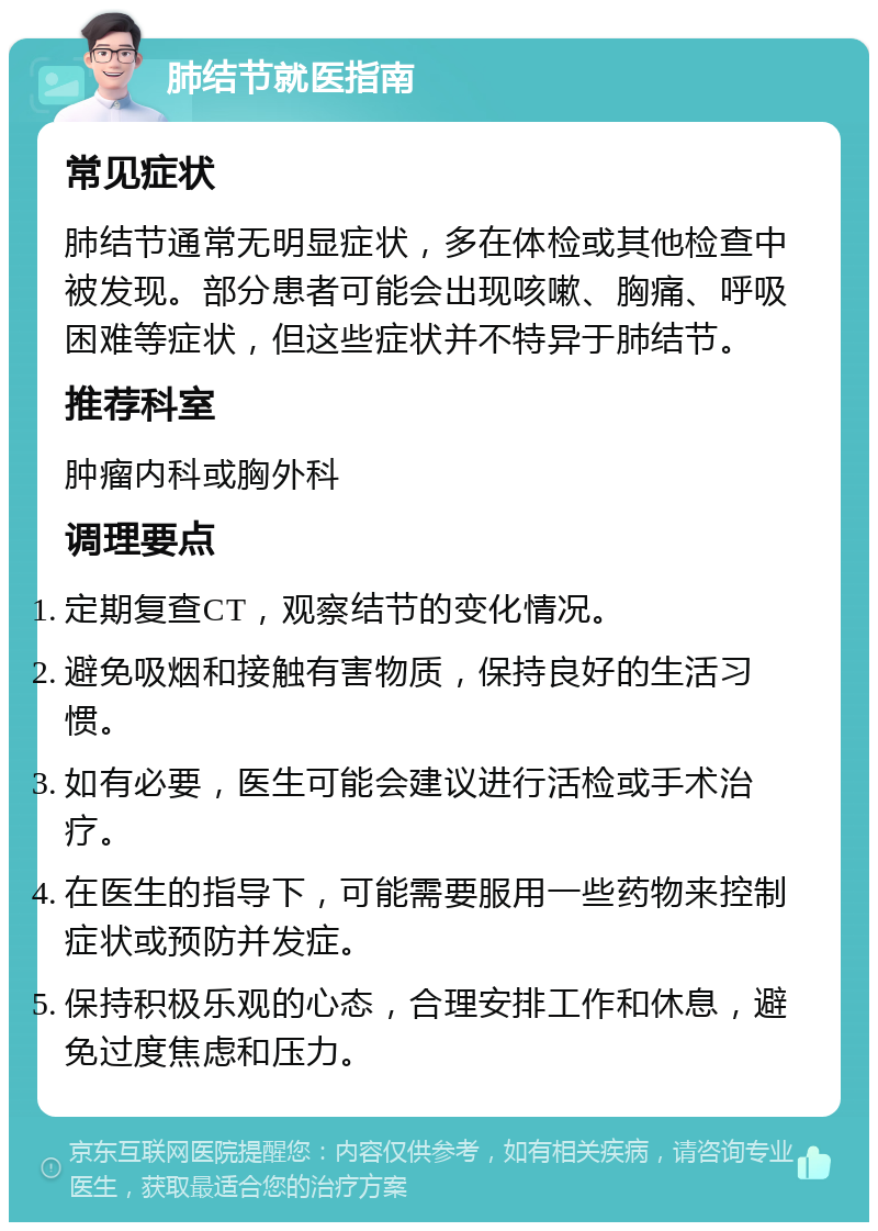 肺结节就医指南 常见症状 肺结节通常无明显症状，多在体检或其他检查中被发现。部分患者可能会出现咳嗽、胸痛、呼吸困难等症状，但这些症状并不特异于肺结节。 推荐科室 肿瘤内科或胸外科 调理要点 定期复查CT，观察结节的变化情况。 避免吸烟和接触有害物质，保持良好的生活习惯。 如有必要，医生可能会建议进行活检或手术治疗。 在医生的指导下，可能需要服用一些药物来控制症状或预防并发症。 保持积极乐观的心态，合理安排工作和休息，避免过度焦虑和压力。