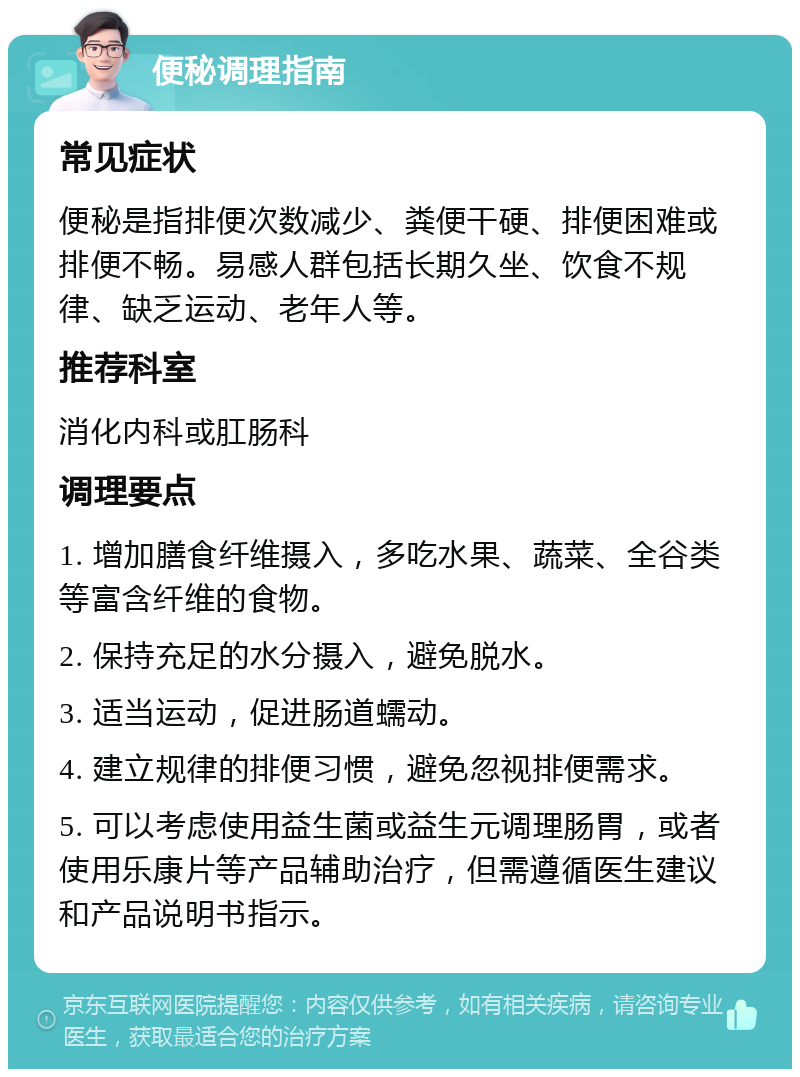 便秘调理指南 常见症状 便秘是指排便次数减少、粪便干硬、排便困难或排便不畅。易感人群包括长期久坐、饮食不规律、缺乏运动、老年人等。 推荐科室 消化内科或肛肠科 调理要点 1. 增加膳食纤维摄入，多吃水果、蔬菜、全谷类等富含纤维的食物。 2. 保持充足的水分摄入，避免脱水。 3. 适当运动，促进肠道蠕动。 4. 建立规律的排便习惯，避免忽视排便需求。 5. 可以考虑使用益生菌或益生元调理肠胃，或者使用乐康片等产品辅助治疗，但需遵循医生建议和产品说明书指示。