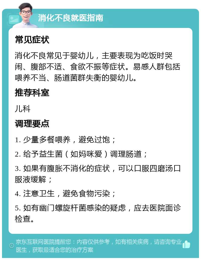 消化不良就医指南 常见症状 消化不良常见于婴幼儿，主要表现为吃饭时哭闹、腹部不适、食欲不振等症状。易感人群包括喂养不当、肠道菌群失衡的婴幼儿。 推荐科室 儿科 调理要点 1. 少量多餐喂养，避免过饱； 2. 给予益生菌（如妈咪爱）调理肠道； 3. 如果有腹胀不消化的症状，可以口服四磨汤口服液缓解； 4. 注意卫生，避免食物污染； 5. 如有幽门螺旋杆菌感染的疑虑，应去医院面诊检查。