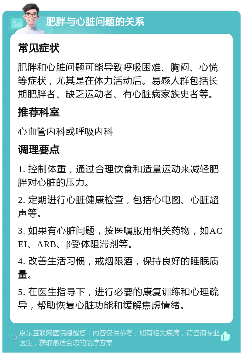 肥胖与心脏问题的关系 常见症状 肥胖和心脏问题可能导致呼吸困难、胸闷、心慌等症状，尤其是在体力活动后。易感人群包括长期肥胖者、缺乏运动者、有心脏病家族史者等。 推荐科室 心血管内科或呼吸内科 调理要点 1. 控制体重，通过合理饮食和适量运动来减轻肥胖对心脏的压力。 2. 定期进行心脏健康检查，包括心电图、心脏超声等。 3. 如果有心脏问题，按医嘱服用相关药物，如ACEI、ARB、β受体阻滞剂等。 4. 改善生活习惯，戒烟限酒，保持良好的睡眠质量。 5. 在医生指导下，进行必要的康复训练和心理疏导，帮助恢复心脏功能和缓解焦虑情绪。