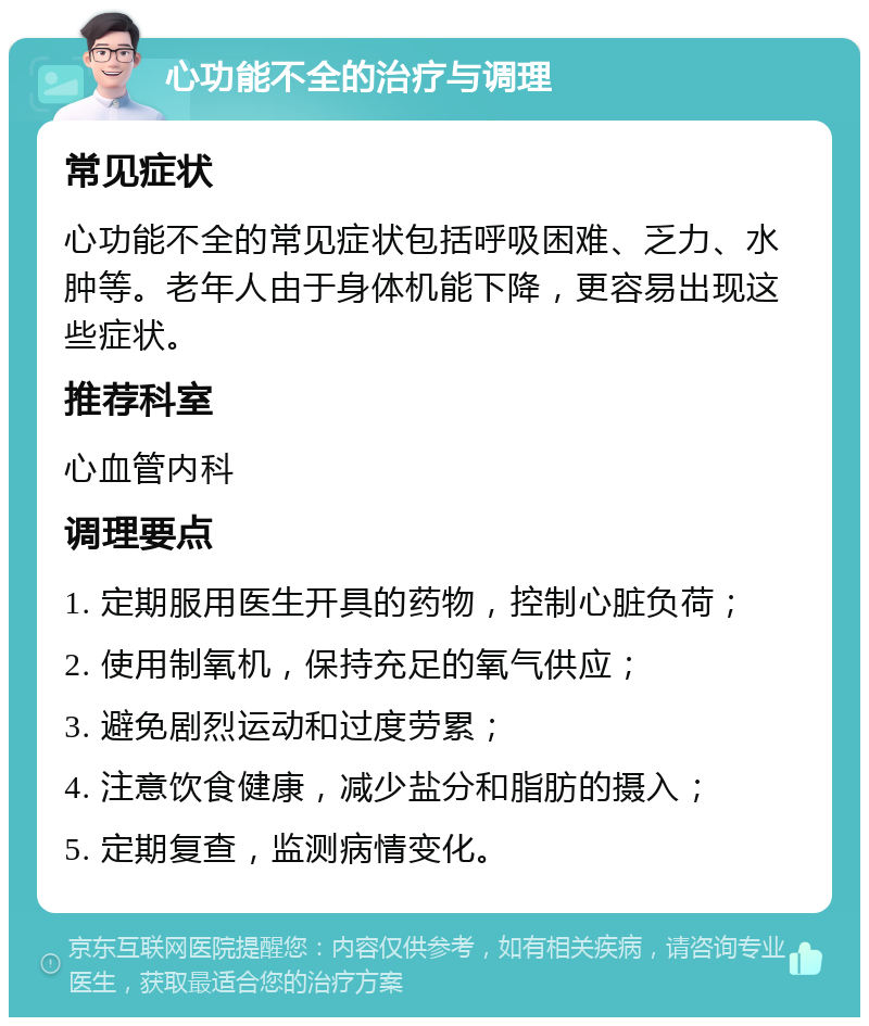 心功能不全的治疗与调理 常见症状 心功能不全的常见症状包括呼吸困难、乏力、水肿等。老年人由于身体机能下降，更容易出现这些症状。 推荐科室 心血管内科 调理要点 1. 定期服用医生开具的药物，控制心脏负荷； 2. 使用制氧机，保持充足的氧气供应； 3. 避免剧烈运动和过度劳累； 4. 注意饮食健康，减少盐分和脂肪的摄入； 5. 定期复查，监测病情变化。