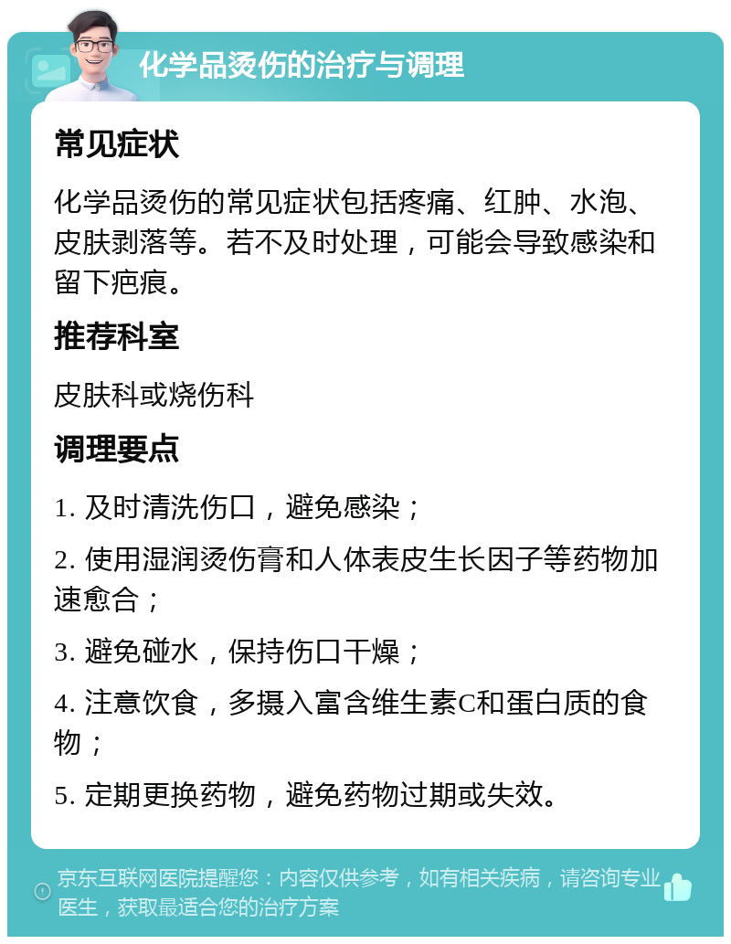 化学品烫伤的治疗与调理 常见症状 化学品烫伤的常见症状包括疼痛、红肿、水泡、皮肤剥落等。若不及时处理，可能会导致感染和留下疤痕。 推荐科室 皮肤科或烧伤科 调理要点 1. 及时清洗伤口，避免感染； 2. 使用湿润烫伤膏和人体表皮生长因子等药物加速愈合； 3. 避免碰水，保持伤口干燥； 4. 注意饮食，多摄入富含维生素C和蛋白质的食物； 5. 定期更换药物，避免药物过期或失效。