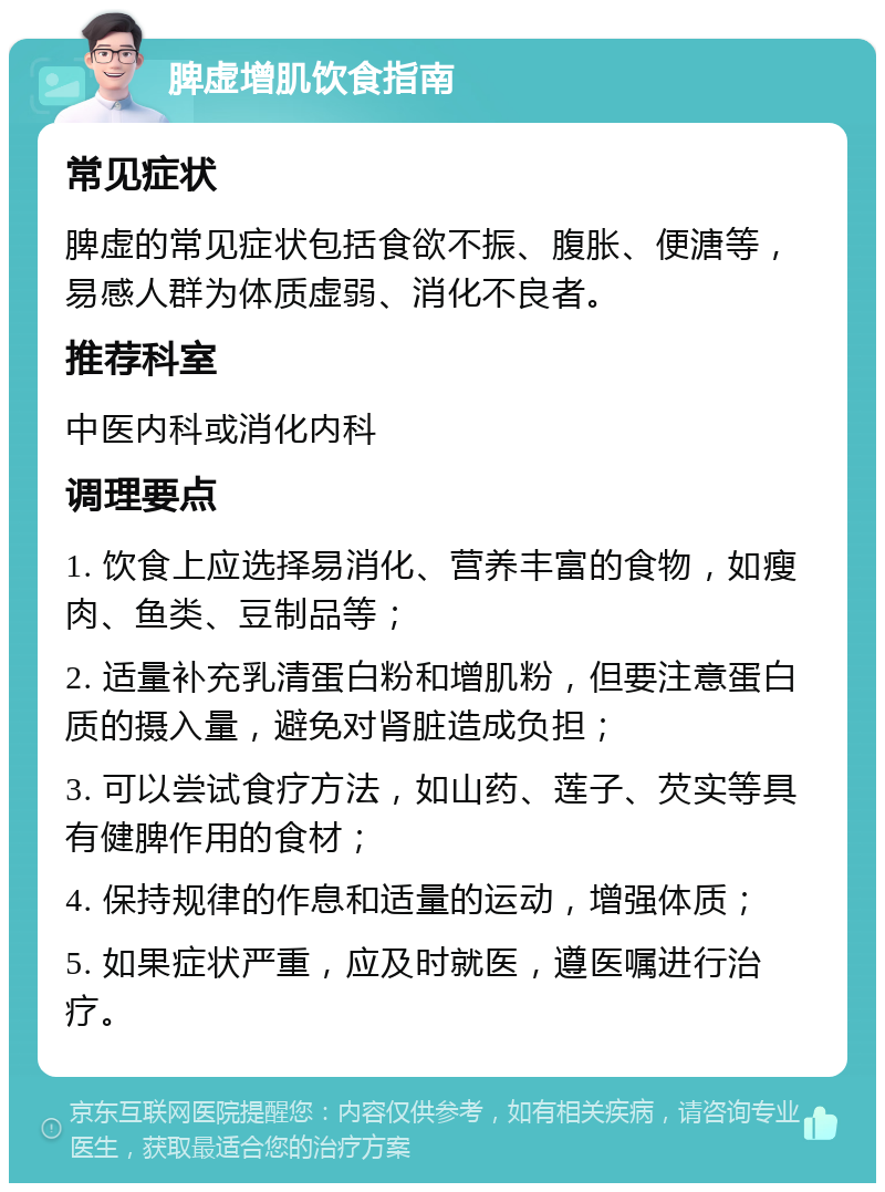 脾虚增肌饮食指南 常见症状 脾虚的常见症状包括食欲不振、腹胀、便溏等，易感人群为体质虚弱、消化不良者。 推荐科室 中医内科或消化内科 调理要点 1. 饮食上应选择易消化、营养丰富的食物，如瘦肉、鱼类、豆制品等； 2. 适量补充乳清蛋白粉和增肌粉，但要注意蛋白质的摄入量，避免对肾脏造成负担； 3. 可以尝试食疗方法，如山药、莲子、芡实等具有健脾作用的食材； 4. 保持规律的作息和适量的运动，增强体质； 5. 如果症状严重，应及时就医，遵医嘱进行治疗。