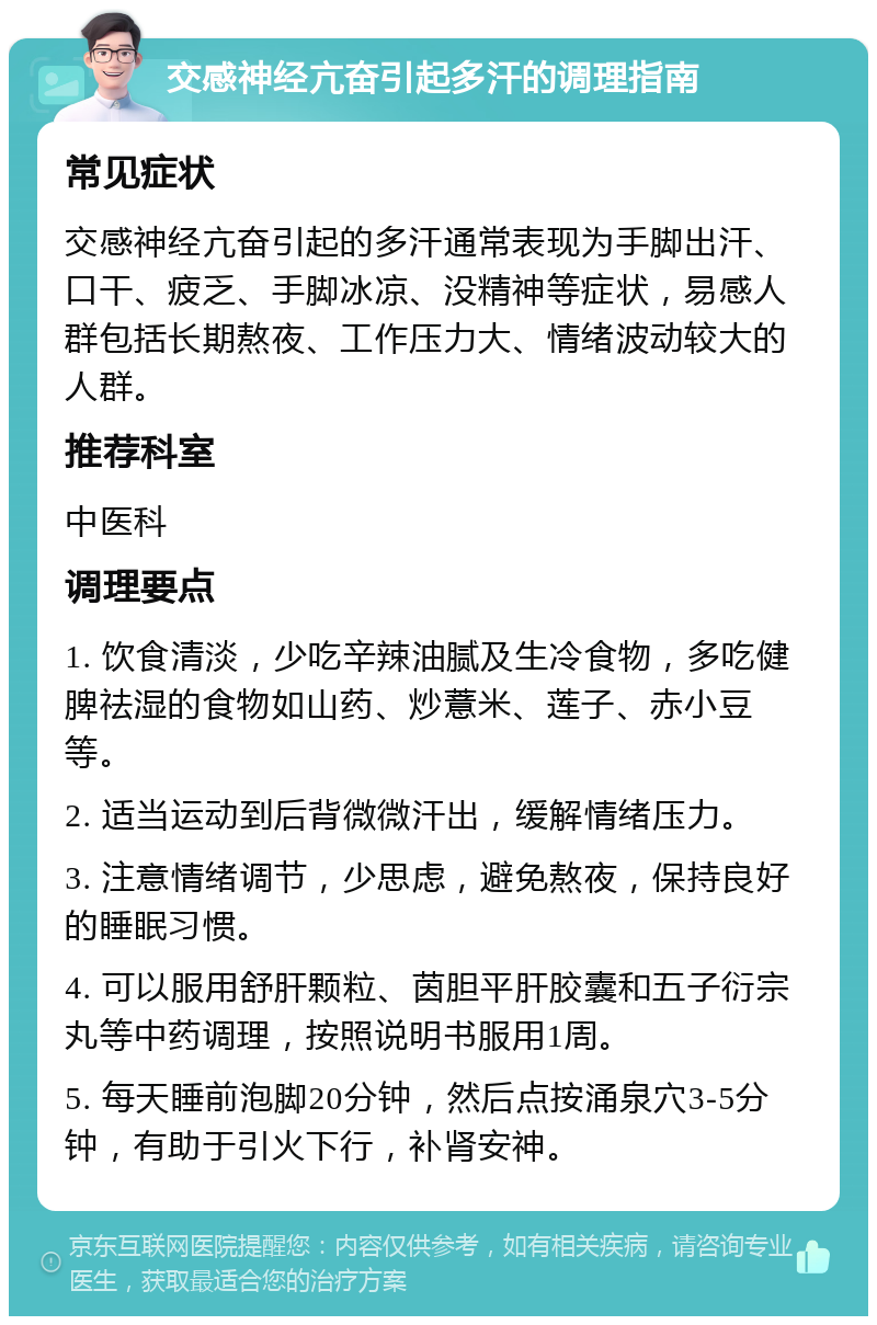 交感神经亢奋引起多汗的调理指南 常见症状 交感神经亢奋引起的多汗通常表现为手脚出汗、口干、疲乏、手脚冰凉、没精神等症状，易感人群包括长期熬夜、工作压力大、情绪波动较大的人群。 推荐科室 中医科 调理要点 1. 饮食清淡，少吃辛辣油腻及生冷食物，多吃健脾祛湿的食物如山药、炒薏米、莲子、赤小豆等。 2. 适当运动到后背微微汗出，缓解情绪压力。 3. 注意情绪调节，少思虑，避免熬夜，保持良好的睡眠习惯。 4. 可以服用舒肝颗粒、茵胆平肝胶囊和五子衍宗丸等中药调理，按照说明书服用1周。 5. 每天睡前泡脚20分钟，然后点按涌泉穴3-5分钟，有助于引火下行，补肾安神。