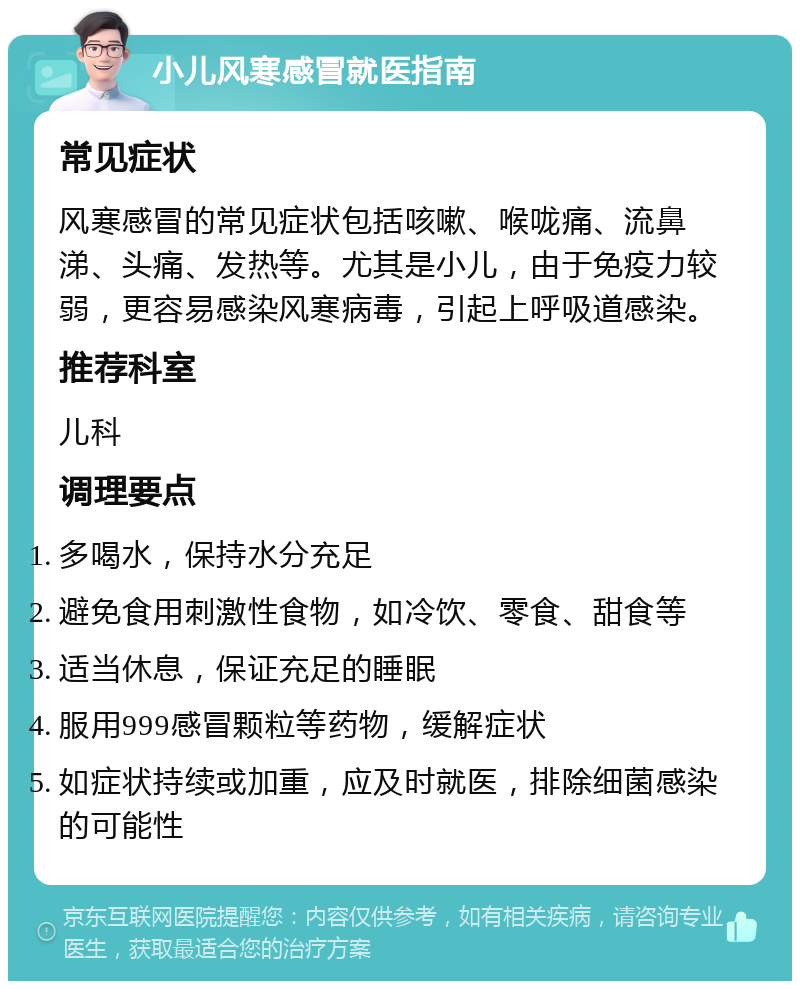 小儿风寒感冒就医指南 常见症状 风寒感冒的常见症状包括咳嗽、喉咙痛、流鼻涕、头痛、发热等。尤其是小儿，由于免疫力较弱，更容易感染风寒病毒，引起上呼吸道感染。 推荐科室 儿科 调理要点 多喝水，保持水分充足 避免食用刺激性食物，如冷饮、零食、甜食等 适当休息，保证充足的睡眠 服用999感冒颗粒等药物，缓解症状 如症状持续或加重，应及时就医，排除细菌感染的可能性