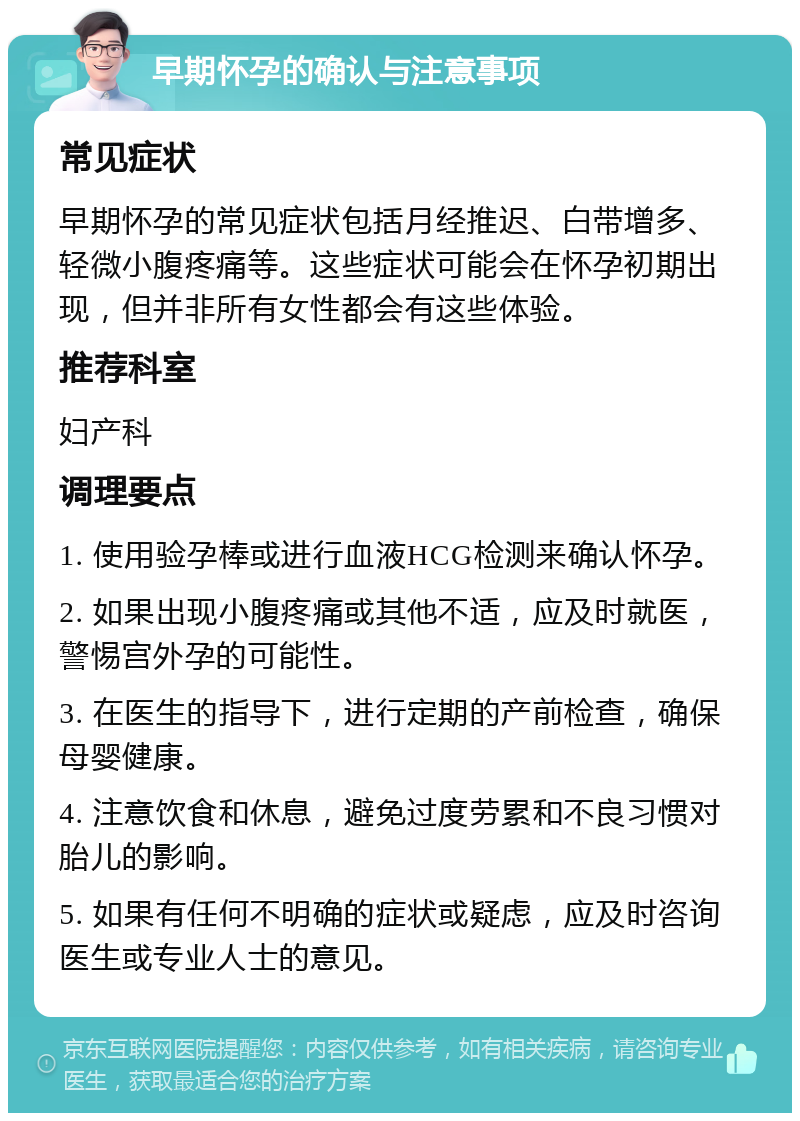 早期怀孕的确认与注意事项 常见症状 早期怀孕的常见症状包括月经推迟、白带增多、轻微小腹疼痛等。这些症状可能会在怀孕初期出现，但并非所有女性都会有这些体验。 推荐科室 妇产科 调理要点 1. 使用验孕棒或进行血液HCG检测来确认怀孕。 2. 如果出现小腹疼痛或其他不适，应及时就医，警惕宫外孕的可能性。 3. 在医生的指导下，进行定期的产前检查，确保母婴健康。 4. 注意饮食和休息，避免过度劳累和不良习惯对胎儿的影响。 5. 如果有任何不明确的症状或疑虑，应及时咨询医生或专业人士的意见。