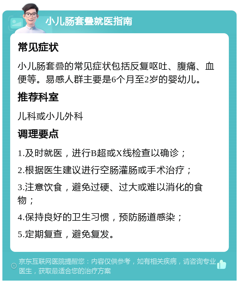 小儿肠套叠就医指南 常见症状 小儿肠套叠的常见症状包括反复呕吐、腹痛、血便等。易感人群主要是6个月至2岁的婴幼儿。 推荐科室 儿科或小儿外科 调理要点 1.及时就医，进行B超或X线检查以确诊； 2.根据医生建议进行空肠灌肠或手术治疗； 3.注意饮食，避免过硬、过大或难以消化的食物； 4.保持良好的卫生习惯，预防肠道感染； 5.定期复查，避免复发。