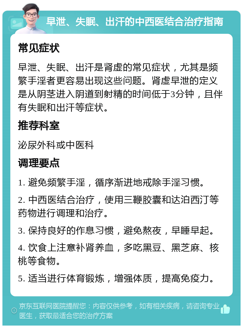 早泄、失眠、出汗的中西医结合治疗指南 常见症状 早泄、失眠、出汗是肾虚的常见症状，尤其是频繁手淫者更容易出现这些问题。肾虚早泄的定义是从阴茎进入阴道到射精的时间低于3分钟，且伴有失眠和出汗等症状。 推荐科室 泌尿外科或中医科 调理要点 1. 避免频繁手淫，循序渐进地戒除手淫习惯。 2. 中西医结合治疗，使用三鞭胶囊和达泊西汀等药物进行调理和治疗。 3. 保持良好的作息习惯，避免熬夜，早睡早起。 4. 饮食上注意补肾养血，多吃黑豆、黑芝麻、核桃等食物。 5. 适当进行体育锻炼，增强体质，提高免疫力。