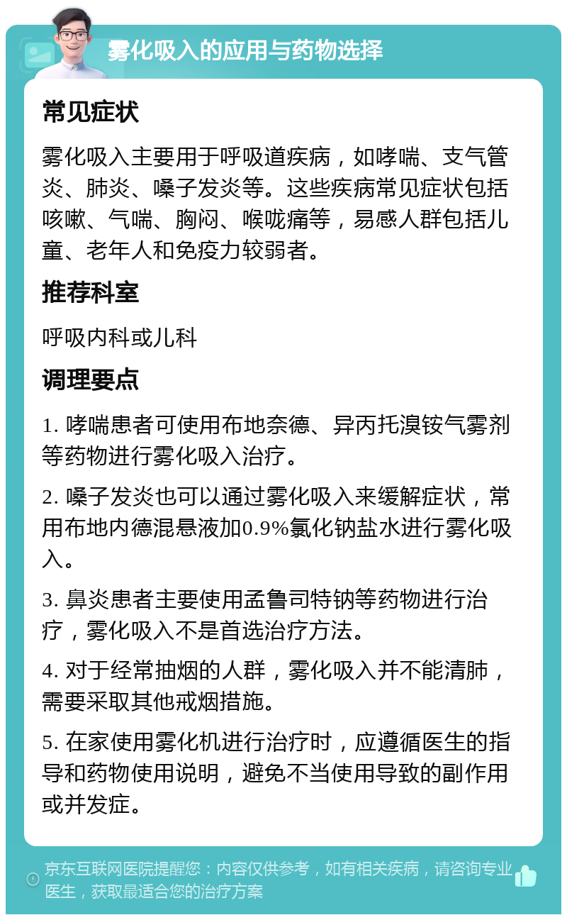 雾化吸入的应用与药物选择 常见症状 雾化吸入主要用于呼吸道疾病，如哮喘、支气管炎、肺炎、嗓子发炎等。这些疾病常见症状包括咳嗽、气喘、胸闷、喉咙痛等，易感人群包括儿童、老年人和免疫力较弱者。 推荐科室 呼吸内科或儿科 调理要点 1. 哮喘患者可使用布地奈德、异丙托溴铵气雾剂等药物进行雾化吸入治疗。 2. 嗓子发炎也可以通过雾化吸入来缓解症状，常用布地内德混悬液加0.9%氯化钠盐水进行雾化吸入。 3. 鼻炎患者主要使用孟鲁司特钠等药物进行治疗，雾化吸入不是首选治疗方法。 4. 对于经常抽烟的人群，雾化吸入并不能清肺，需要采取其他戒烟措施。 5. 在家使用雾化机进行治疗时，应遵循医生的指导和药物使用说明，避免不当使用导致的副作用或并发症。