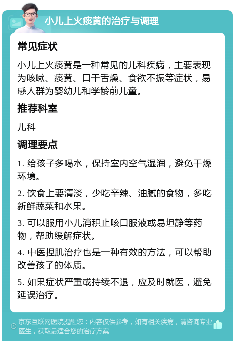 小儿上火痰黄的治疗与调理 常见症状 小儿上火痰黄是一种常见的儿科疾病，主要表现为咳嗽、痰黄、口干舌燥、食欲不振等症状，易感人群为婴幼儿和学龄前儿童。 推荐科室 儿科 调理要点 1. 给孩子多喝水，保持室内空气湿润，避免干燥环境。 2. 饮食上要清淡，少吃辛辣、油腻的食物，多吃新鲜蔬菜和水果。 3. 可以服用小儿消积止咳口服液或易坦静等药物，帮助缓解症状。 4. 中医捏肌治疗也是一种有效的方法，可以帮助改善孩子的体质。 5. 如果症状严重或持续不退，应及时就医，避免延误治疗。