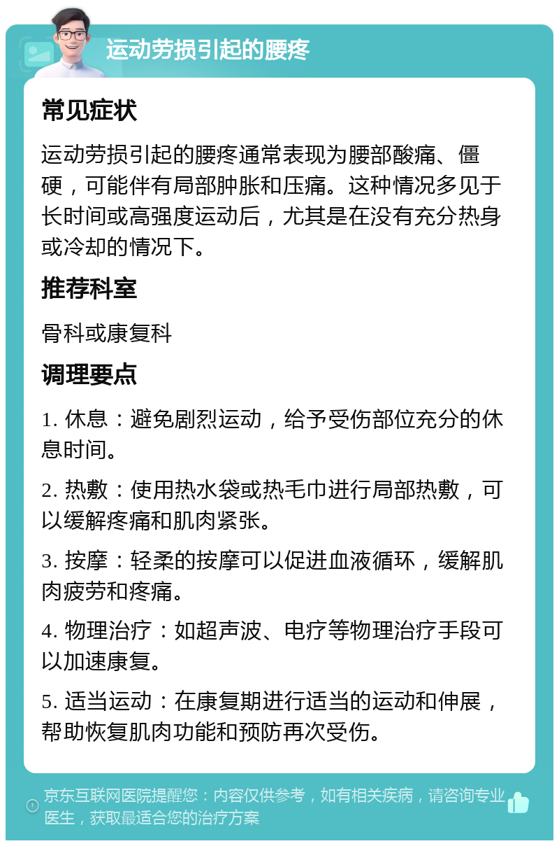 运动劳损引起的腰疼 常见症状 运动劳损引起的腰疼通常表现为腰部酸痛、僵硬，可能伴有局部肿胀和压痛。这种情况多见于长时间或高强度运动后，尤其是在没有充分热身或冷却的情况下。 推荐科室 骨科或康复科 调理要点 1. 休息：避免剧烈运动，给予受伤部位充分的休息时间。 2. 热敷：使用热水袋或热毛巾进行局部热敷，可以缓解疼痛和肌肉紧张。 3. 按摩：轻柔的按摩可以促进血液循环，缓解肌肉疲劳和疼痛。 4. 物理治疗：如超声波、电疗等物理治疗手段可以加速康复。 5. 适当运动：在康复期进行适当的运动和伸展，帮助恢复肌肉功能和预防再次受伤。