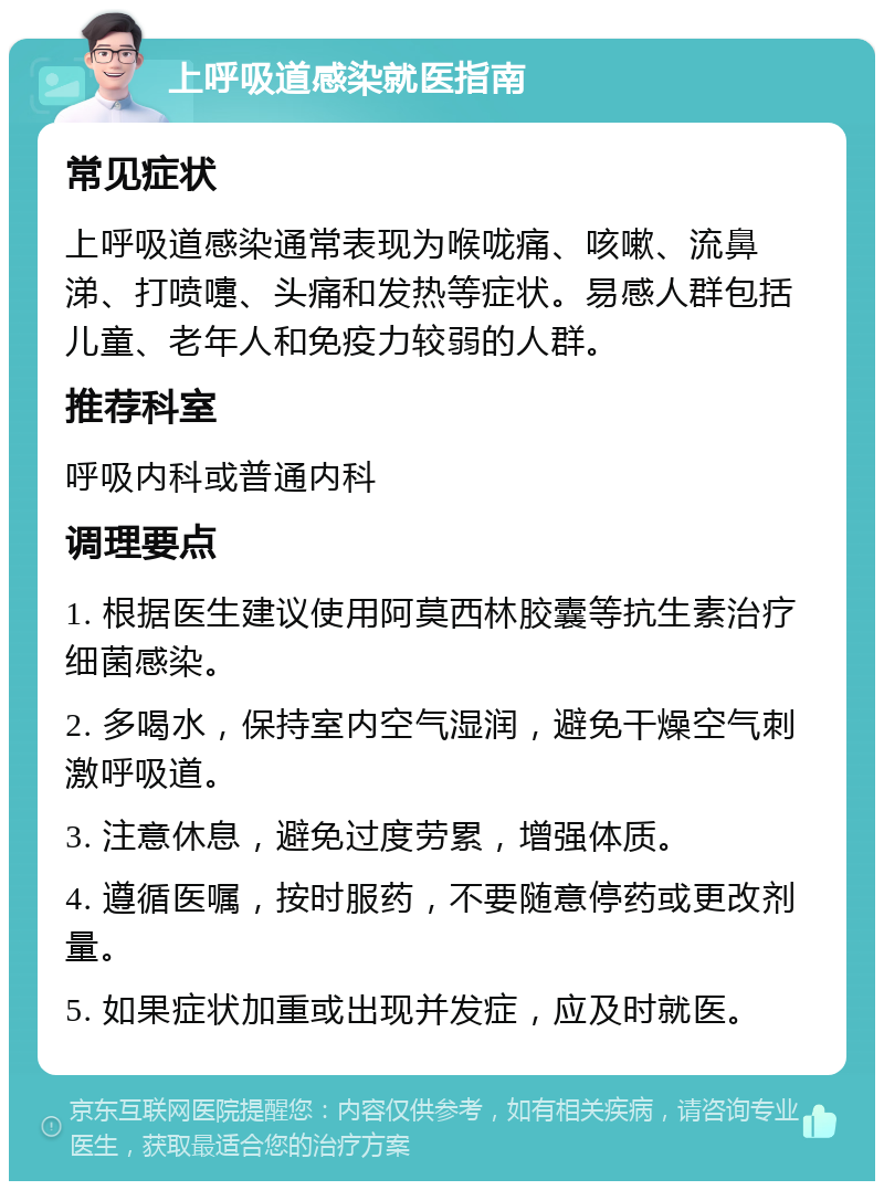 上呼吸道感染就医指南 常见症状 上呼吸道感染通常表现为喉咙痛、咳嗽、流鼻涕、打喷嚏、头痛和发热等症状。易感人群包括儿童、老年人和免疫力较弱的人群。 推荐科室 呼吸内科或普通内科 调理要点 1. 根据医生建议使用阿莫西林胶囊等抗生素治疗细菌感染。 2. 多喝水，保持室内空气湿润，避免干燥空气刺激呼吸道。 3. 注意休息，避免过度劳累，增强体质。 4. 遵循医嘱，按时服药，不要随意停药或更改剂量。 5. 如果症状加重或出现并发症，应及时就医。