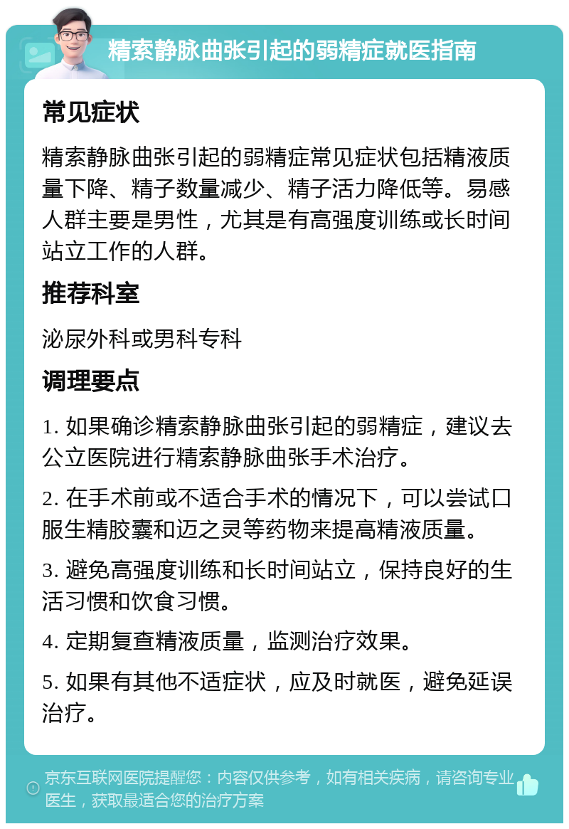 精索静脉曲张引起的弱精症就医指南 常见症状 精索静脉曲张引起的弱精症常见症状包括精液质量下降、精子数量减少、精子活力降低等。易感人群主要是男性，尤其是有高强度训练或长时间站立工作的人群。 推荐科室 泌尿外科或男科专科 调理要点 1. 如果确诊精索静脉曲张引起的弱精症，建议去公立医院进行精索静脉曲张手术治疗。 2. 在手术前或不适合手术的情况下，可以尝试口服生精胶囊和迈之灵等药物来提高精液质量。 3. 避免高强度训练和长时间站立，保持良好的生活习惯和饮食习惯。 4. 定期复查精液质量，监测治疗效果。 5. 如果有其他不适症状，应及时就医，避免延误治疗。