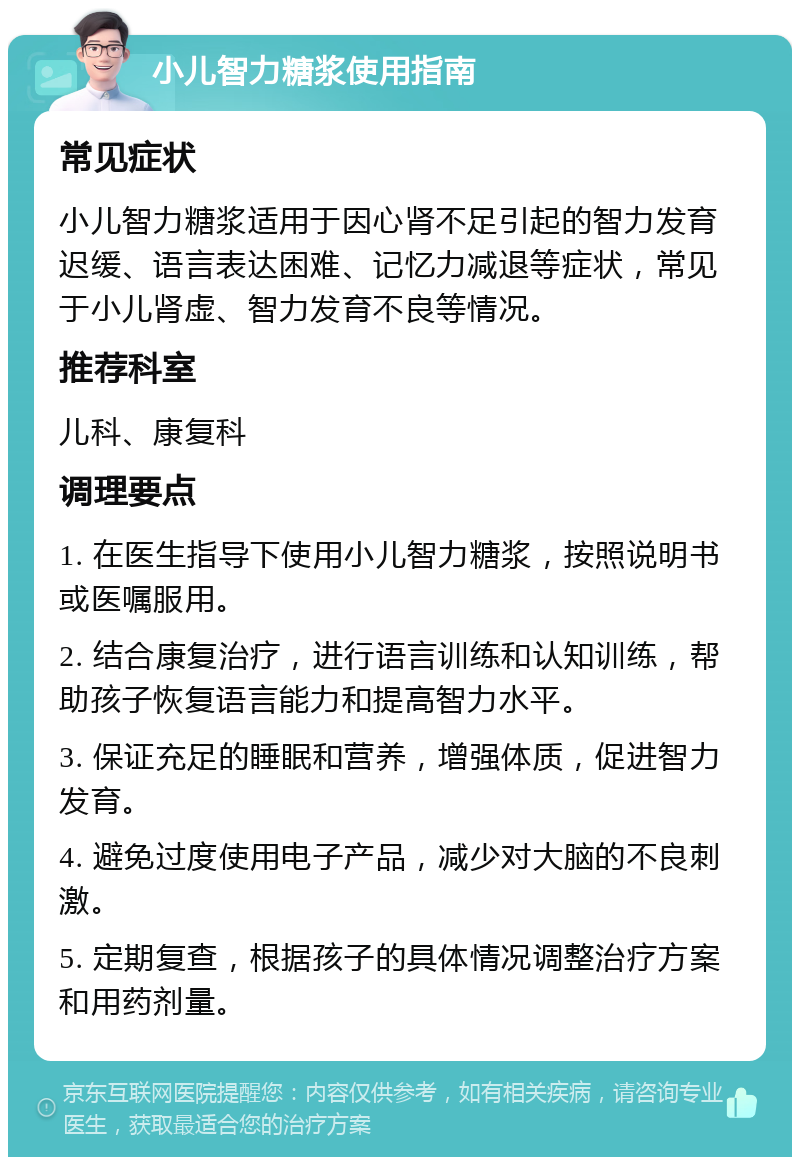 小儿智力糖浆使用指南 常见症状 小儿智力糖浆适用于因心肾不足引起的智力发育迟缓、语言表达困难、记忆力减退等症状，常见于小儿肾虚、智力发育不良等情况。 推荐科室 儿科、康复科 调理要点 1. 在医生指导下使用小儿智力糖浆，按照说明书或医嘱服用。 2. 结合康复治疗，进行语言训练和认知训练，帮助孩子恢复语言能力和提高智力水平。 3. 保证充足的睡眠和营养，增强体质，促进智力发育。 4. 避免过度使用电子产品，减少对大脑的不良刺激。 5. 定期复查，根据孩子的具体情况调整治疗方案和用药剂量。