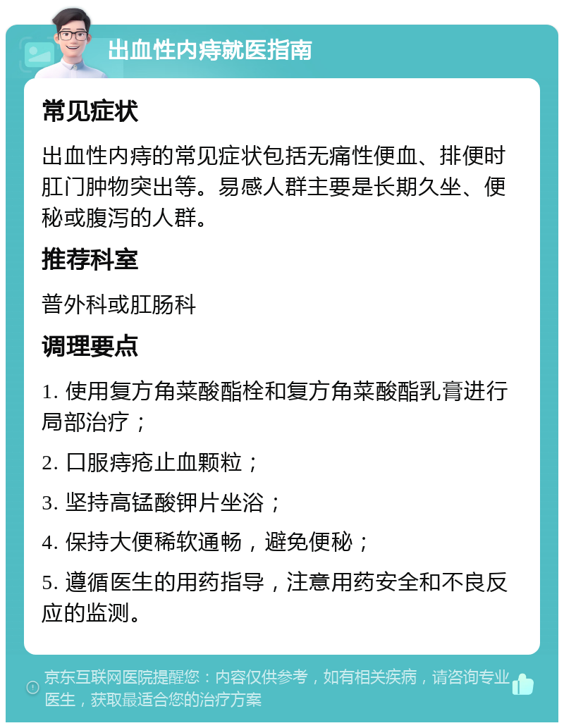 出血性内痔就医指南 常见症状 出血性内痔的常见症状包括无痛性便血、排便时肛门肿物突出等。易感人群主要是长期久坐、便秘或腹泻的人群。 推荐科室 普外科或肛肠科 调理要点 1. 使用复方角菜酸酯栓和复方角菜酸酯乳膏进行局部治疗； 2. 口服痔疮止血颗粒； 3. 坚持高锰酸钾片坐浴； 4. 保持大便稀软通畅，避免便秘； 5. 遵循医生的用药指导，注意用药安全和不良反应的监测。