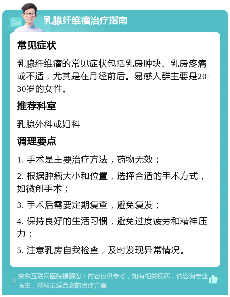 乳腺纤维瘤治疗指南 常见症状 乳腺纤维瘤的常见症状包括乳房肿块、乳房疼痛或不适，尤其是在月经前后。易感人群主要是20-30岁的女性。 推荐科室 乳腺外科或妇科 调理要点 1. 手术是主要治疗方法，药物无效； 2. 根据肿瘤大小和位置，选择合适的手术方式，如微创手术； 3. 手术后需要定期复查，避免复发； 4. 保持良好的生活习惯，避免过度疲劳和精神压力； 5. 注意乳房自我检查，及时发现异常情况。