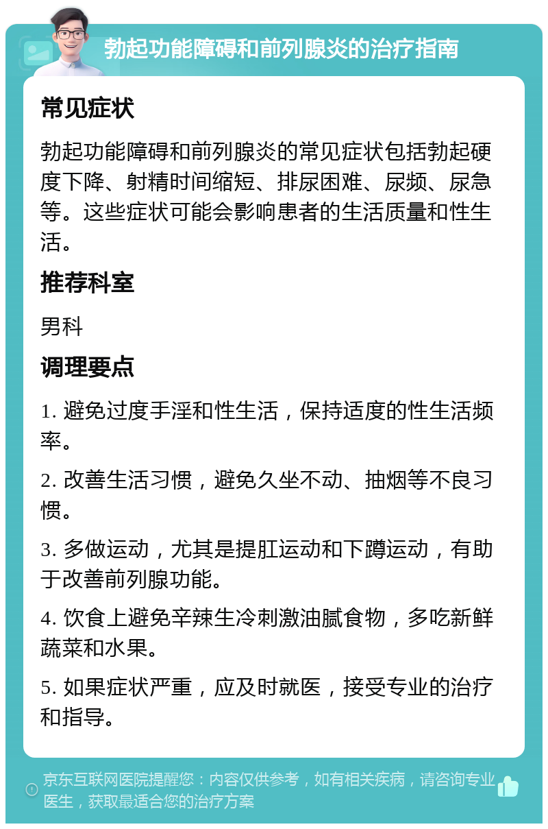 勃起功能障碍和前列腺炎的治疗指南 常见症状 勃起功能障碍和前列腺炎的常见症状包括勃起硬度下降、射精时间缩短、排尿困难、尿频、尿急等。这些症状可能会影响患者的生活质量和性生活。 推荐科室 男科 调理要点 1. 避免过度手淫和性生活，保持适度的性生活频率。 2. 改善生活习惯，避免久坐不动、抽烟等不良习惯。 3. 多做运动，尤其是提肛运动和下蹲运动，有助于改善前列腺功能。 4. 饮食上避免辛辣生冷刺激油腻食物，多吃新鲜蔬菜和水果。 5. 如果症状严重，应及时就医，接受专业的治疗和指导。