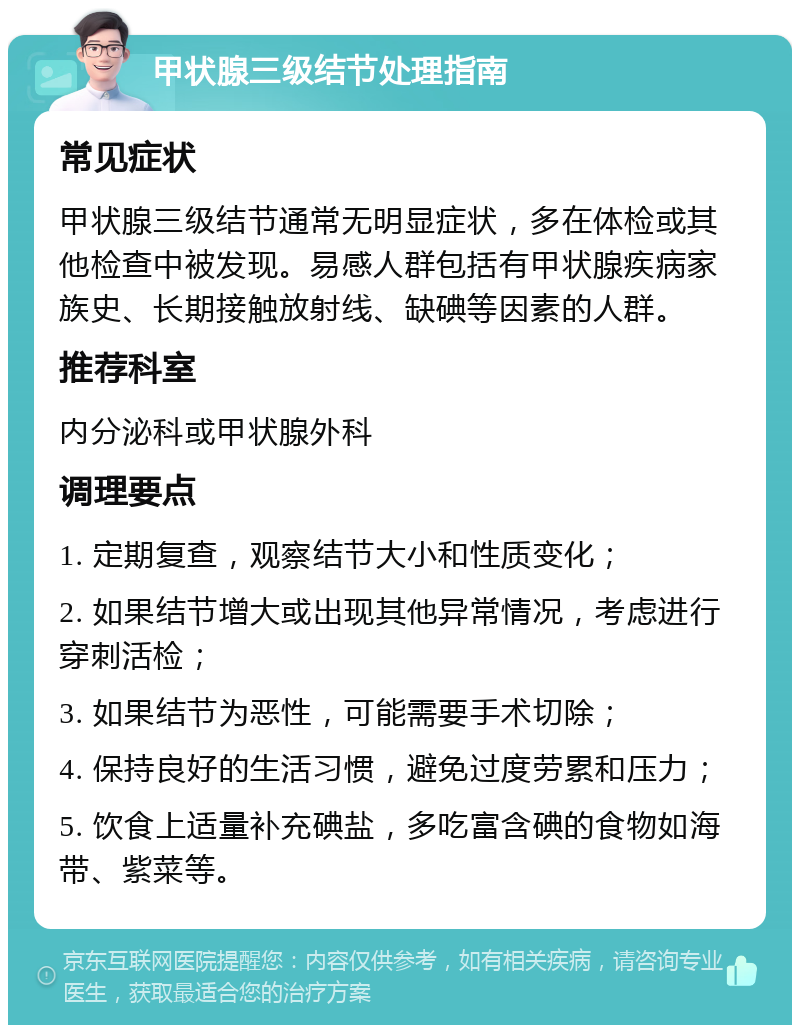 甲状腺三级结节处理指南 常见症状 甲状腺三级结节通常无明显症状，多在体检或其他检查中被发现。易感人群包括有甲状腺疾病家族史、长期接触放射线、缺碘等因素的人群。 推荐科室 内分泌科或甲状腺外科 调理要点 1. 定期复查，观察结节大小和性质变化； 2. 如果结节增大或出现其他异常情况，考虑进行穿刺活检； 3. 如果结节为恶性，可能需要手术切除； 4. 保持良好的生活习惯，避免过度劳累和压力； 5. 饮食上适量补充碘盐，多吃富含碘的食物如海带、紫菜等。