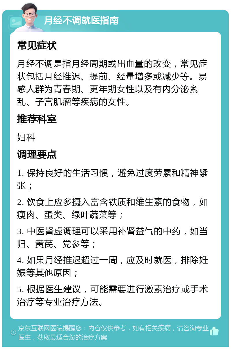 月经不调就医指南 常见症状 月经不调是指月经周期或出血量的改变，常见症状包括月经推迟、提前、经量增多或减少等。易感人群为青春期、更年期女性以及有内分泌紊乱、子宫肌瘤等疾病的女性。 推荐科室 妇科 调理要点 1. 保持良好的生活习惯，避免过度劳累和精神紧张； 2. 饮食上应多摄入富含铁质和维生素的食物，如瘦肉、蛋类、绿叶蔬菜等； 3. 中医肾虚调理可以采用补肾益气的中药，如当归、黄芪、党参等； 4. 如果月经推迟超过一周，应及时就医，排除妊娠等其他原因； 5. 根据医生建议，可能需要进行激素治疗或手术治疗等专业治疗方法。