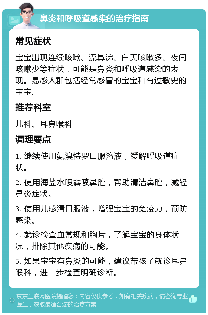 鼻炎和呼吸道感染的治疗指南 常见症状 宝宝出现连续咳嗽、流鼻涕、白天咳嗽多、夜间咳嗽少等症状，可能是鼻炎和呼吸道感染的表现。易感人群包括经常感冒的宝宝和有过敏史的宝宝。 推荐科室 儿科、耳鼻喉科 调理要点 1. 继续使用氨溴特罗口服溶液，缓解呼吸道症状。 2. 使用海盐水喷雾喷鼻腔，帮助清洁鼻腔，减轻鼻炎症状。 3. 使用儿感清口服液，增强宝宝的免疫力，预防感染。 4. 就诊检查血常规和胸片，了解宝宝的身体状况，排除其他疾病的可能。 5. 如果宝宝有鼻炎的可能，建议带孩子就诊耳鼻喉科，进一步检查明确诊断。