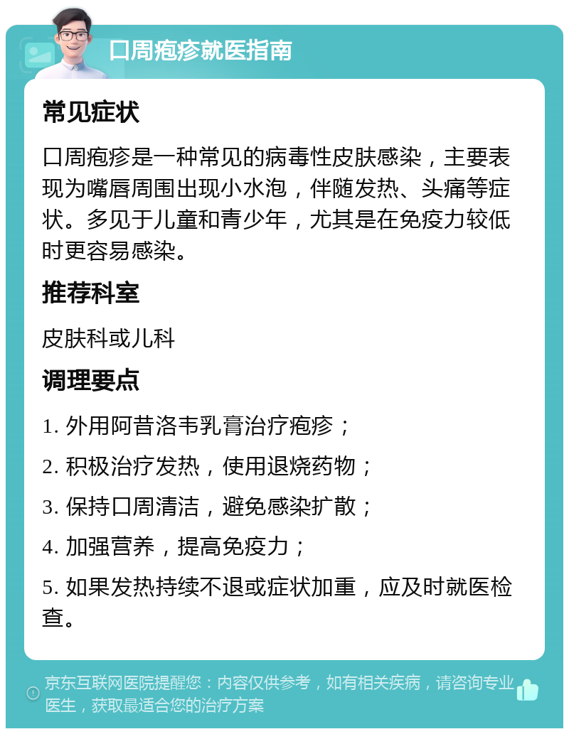 口周疱疹就医指南 常见症状 口周疱疹是一种常见的病毒性皮肤感染，主要表现为嘴唇周围出现小水泡，伴随发热、头痛等症状。多见于儿童和青少年，尤其是在免疫力较低时更容易感染。 推荐科室 皮肤科或儿科 调理要点 1. 外用阿昔洛韦乳膏治疗疱疹； 2. 积极治疗发热，使用退烧药物； 3. 保持口周清洁，避免感染扩散； 4. 加强营养，提高免疫力； 5. 如果发热持续不退或症状加重，应及时就医检查。