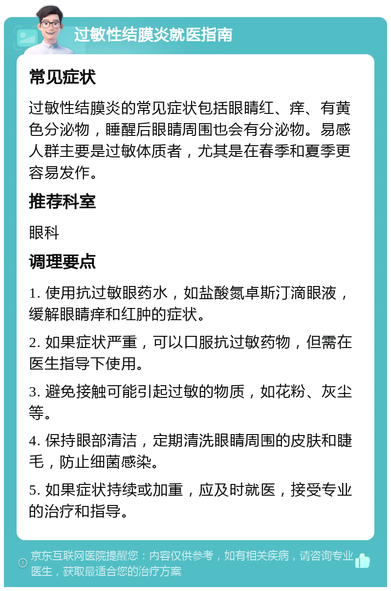 过敏性结膜炎就医指南 常见症状 过敏性结膜炎的常见症状包括眼睛红、痒、有黄色分泌物，睡醒后眼睛周围也会有分泌物。易感人群主要是过敏体质者，尤其是在春季和夏季更容易发作。 推荐科室 眼科 调理要点 1. 使用抗过敏眼药水，如盐酸氮卓斯汀滴眼液，缓解眼睛痒和红肿的症状。 2. 如果症状严重，可以口服抗过敏药物，但需在医生指导下使用。 3. 避免接触可能引起过敏的物质，如花粉、灰尘等。 4. 保持眼部清洁，定期清洗眼睛周围的皮肤和睫毛，防止细菌感染。 5. 如果症状持续或加重，应及时就医，接受专业的治疗和指导。