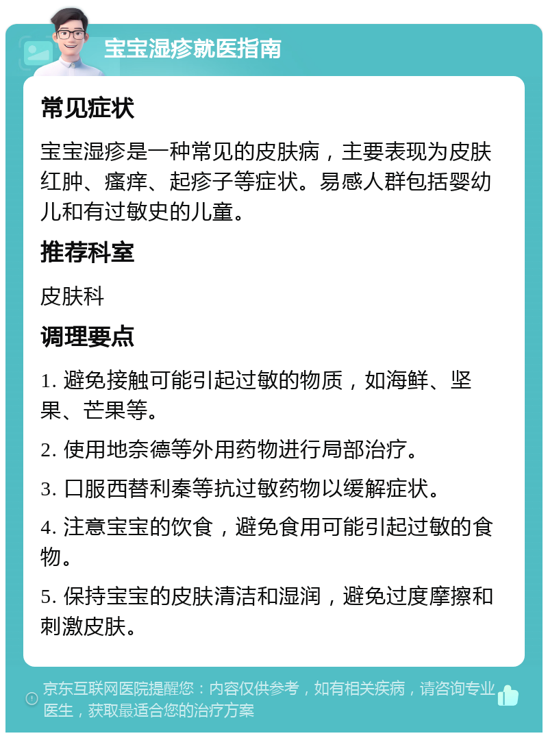 宝宝湿疹就医指南 常见症状 宝宝湿疹是一种常见的皮肤病，主要表现为皮肤红肿、瘙痒、起疹子等症状。易感人群包括婴幼儿和有过敏史的儿童。 推荐科室 皮肤科 调理要点 1. 避免接触可能引起过敏的物质，如海鲜、坚果、芒果等。 2. 使用地奈德等外用药物进行局部治疗。 3. 口服西替利秦等抗过敏药物以缓解症状。 4. 注意宝宝的饮食，避免食用可能引起过敏的食物。 5. 保持宝宝的皮肤清洁和湿润，避免过度摩擦和刺激皮肤。