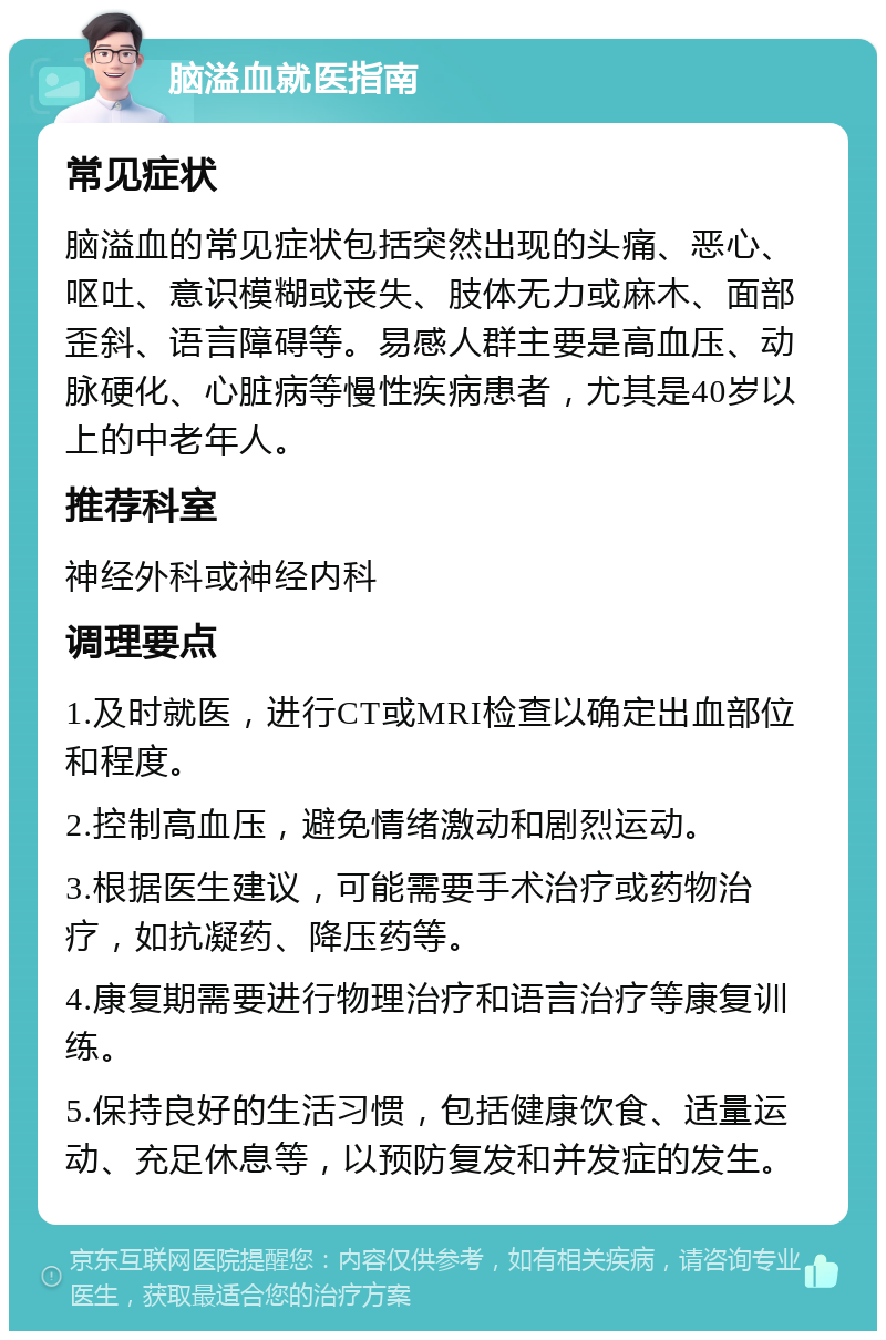 脑溢血就医指南 常见症状 脑溢血的常见症状包括突然出现的头痛、恶心、呕吐、意识模糊或丧失、肢体无力或麻木、面部歪斜、语言障碍等。易感人群主要是高血压、动脉硬化、心脏病等慢性疾病患者，尤其是40岁以上的中老年人。 推荐科室 神经外科或神经内科 调理要点 1.及时就医，进行CT或MRI检查以确定出血部位和程度。 2.控制高血压，避免情绪激动和剧烈运动。 3.根据医生建议，可能需要手术治疗或药物治疗，如抗凝药、降压药等。 4.康复期需要进行物理治疗和语言治疗等康复训练。 5.保持良好的生活习惯，包括健康饮食、适量运动、充足休息等，以预防复发和并发症的发生。