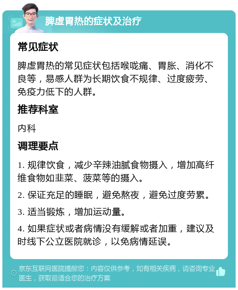 脾虚胃热的症状及治疗 常见症状 脾虚胃热的常见症状包括喉咙痛、胃胀、消化不良等，易感人群为长期饮食不规律、过度疲劳、免疫力低下的人群。 推荐科室 内科 调理要点 1. 规律饮食，减少辛辣油腻食物摄入，增加高纤维食物如韭菜、菠菜等的摄入。 2. 保证充足的睡眠，避免熬夜，避免过度劳累。 3. 适当锻炼，增加运动量。 4. 如果症状或者病情没有缓解或者加重，建议及时线下公立医院就诊，以免病情延误。