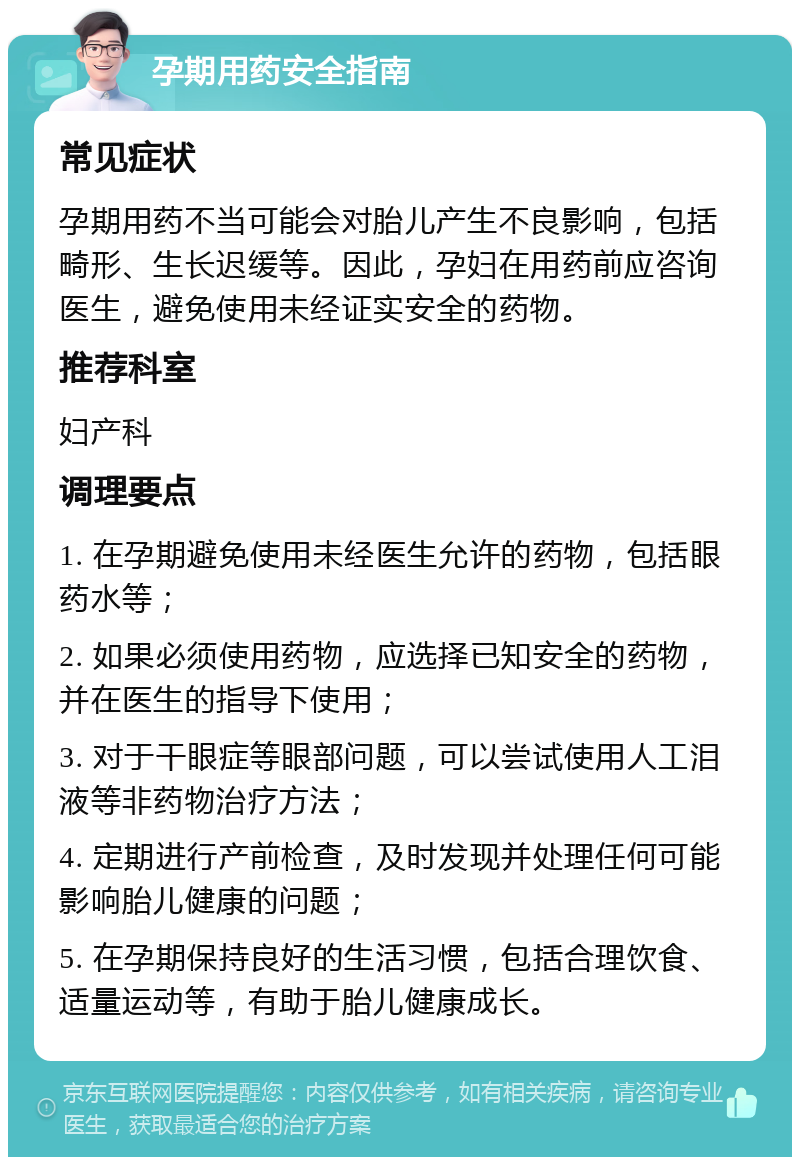 孕期用药安全指南 常见症状 孕期用药不当可能会对胎儿产生不良影响，包括畸形、生长迟缓等。因此，孕妇在用药前应咨询医生，避免使用未经证实安全的药物。 推荐科室 妇产科 调理要点 1. 在孕期避免使用未经医生允许的药物，包括眼药水等； 2. 如果必须使用药物，应选择已知安全的药物，并在医生的指导下使用； 3. 对于干眼症等眼部问题，可以尝试使用人工泪液等非药物治疗方法； 4. 定期进行产前检查，及时发现并处理任何可能影响胎儿健康的问题； 5. 在孕期保持良好的生活习惯，包括合理饮食、适量运动等，有助于胎儿健康成长。