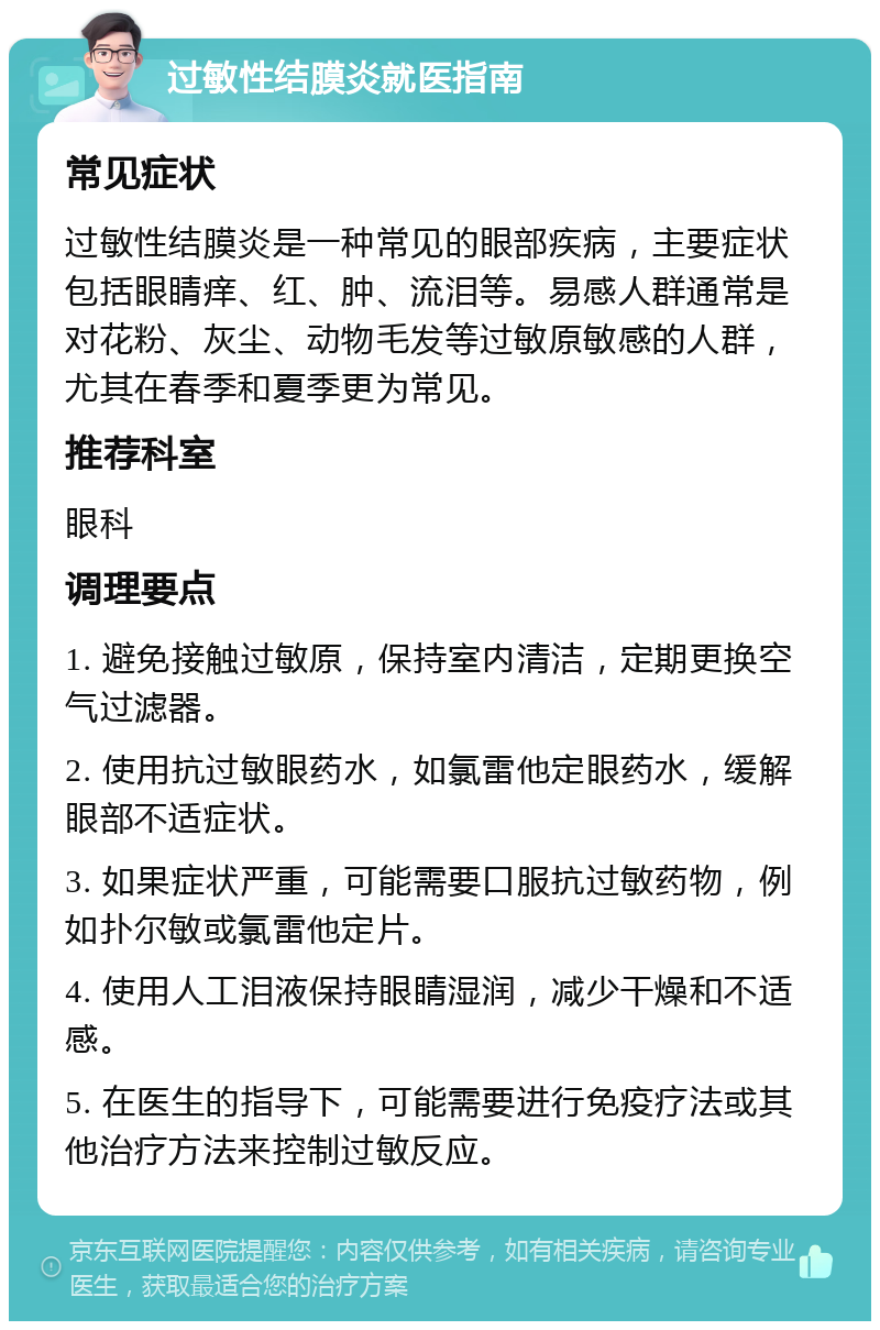 过敏性结膜炎就医指南 常见症状 过敏性结膜炎是一种常见的眼部疾病，主要症状包括眼睛痒、红、肿、流泪等。易感人群通常是对花粉、灰尘、动物毛发等过敏原敏感的人群，尤其在春季和夏季更为常见。 推荐科室 眼科 调理要点 1. 避免接触过敏原，保持室内清洁，定期更换空气过滤器。 2. 使用抗过敏眼药水，如氯雷他定眼药水，缓解眼部不适症状。 3. 如果症状严重，可能需要口服抗过敏药物，例如扑尔敏或氯雷他定片。 4. 使用人工泪液保持眼睛湿润，减少干燥和不适感。 5. 在医生的指导下，可能需要进行免疫疗法或其他治疗方法来控制过敏反应。