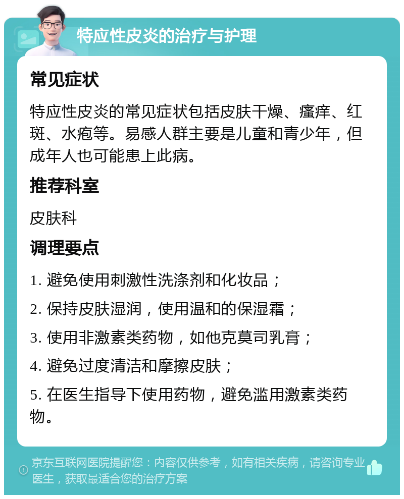 特应性皮炎的治疗与护理 常见症状 特应性皮炎的常见症状包括皮肤干燥、瘙痒、红斑、水疱等。易感人群主要是儿童和青少年，但成年人也可能患上此病。 推荐科室 皮肤科 调理要点 1. 避免使用刺激性洗涤剂和化妆品； 2. 保持皮肤湿润，使用温和的保湿霜； 3. 使用非激素类药物，如他克莫司乳膏； 4. 避免过度清洁和摩擦皮肤； 5. 在医生指导下使用药物，避免滥用激素类药物。