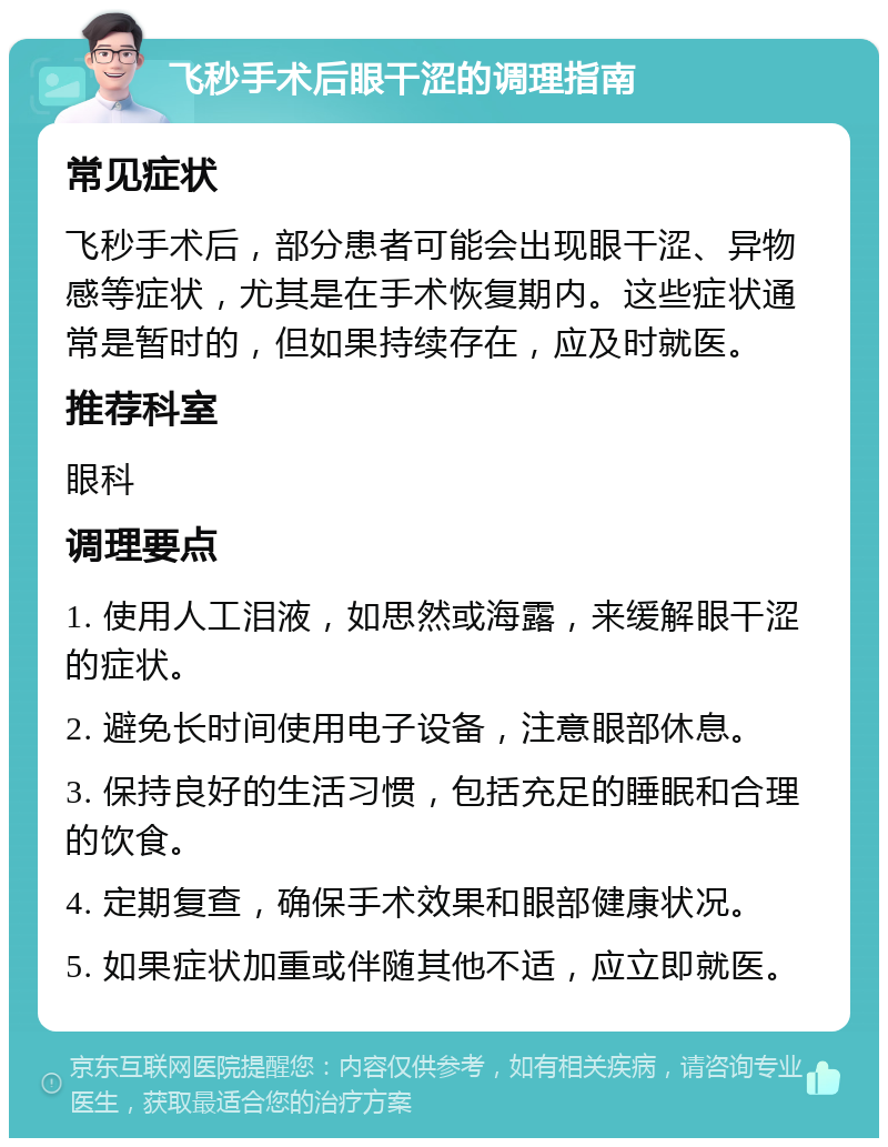 飞秒手术后眼干涩的调理指南 常见症状 飞秒手术后，部分患者可能会出现眼干涩、异物感等症状，尤其是在手术恢复期内。这些症状通常是暂时的，但如果持续存在，应及时就医。 推荐科室 眼科 调理要点 1. 使用人工泪液，如思然或海露，来缓解眼干涩的症状。 2. 避免长时间使用电子设备，注意眼部休息。 3. 保持良好的生活习惯，包括充足的睡眠和合理的饮食。 4. 定期复查，确保手术效果和眼部健康状况。 5. 如果症状加重或伴随其他不适，应立即就医。