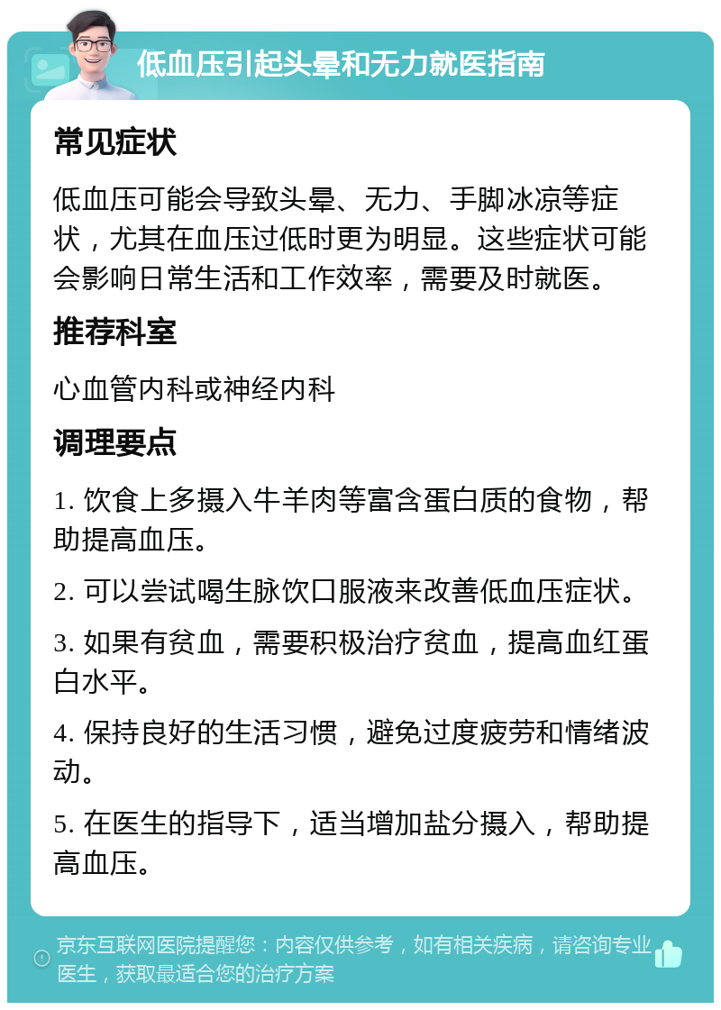 低血压引起头晕和无力就医指南 常见症状 低血压可能会导致头晕、无力、手脚冰凉等症状，尤其在血压过低时更为明显。这些症状可能会影响日常生活和工作效率，需要及时就医。 推荐科室 心血管内科或神经内科 调理要点 1. 饮食上多摄入牛羊肉等富含蛋白质的食物，帮助提高血压。 2. 可以尝试喝生脉饮口服液来改善低血压症状。 3. 如果有贫血，需要积极治疗贫血，提高血红蛋白水平。 4. 保持良好的生活习惯，避免过度疲劳和情绪波动。 5. 在医生的指导下，适当增加盐分摄入，帮助提高血压。