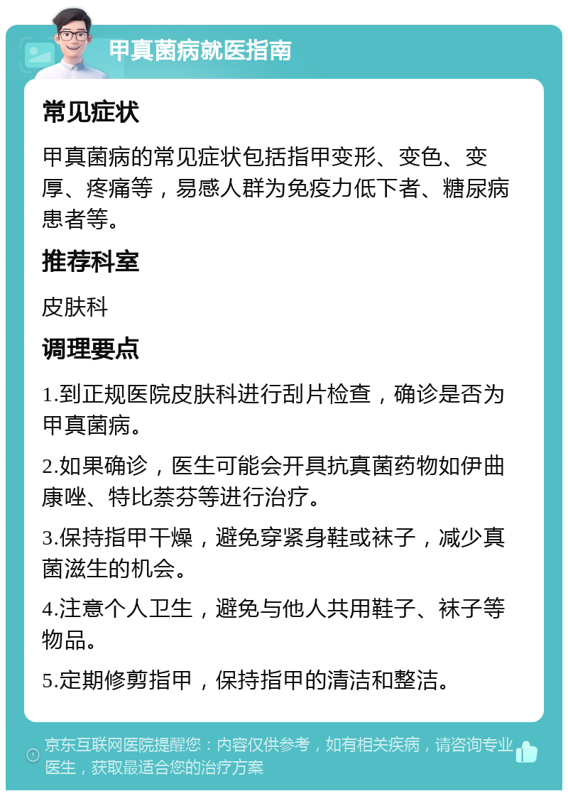 甲真菌病就医指南 常见症状 甲真菌病的常见症状包括指甲变形、变色、变厚、疼痛等，易感人群为免疫力低下者、糖尿病患者等。 推荐科室 皮肤科 调理要点 1.到正规医院皮肤科进行刮片检查，确诊是否为甲真菌病。 2.如果确诊，医生可能会开具抗真菌药物如伊曲康唑、特比萘芬等进行治疗。 3.保持指甲干燥，避免穿紧身鞋或袜子，减少真菌滋生的机会。 4.注意个人卫生，避免与他人共用鞋子、袜子等物品。 5.定期修剪指甲，保持指甲的清洁和整洁。