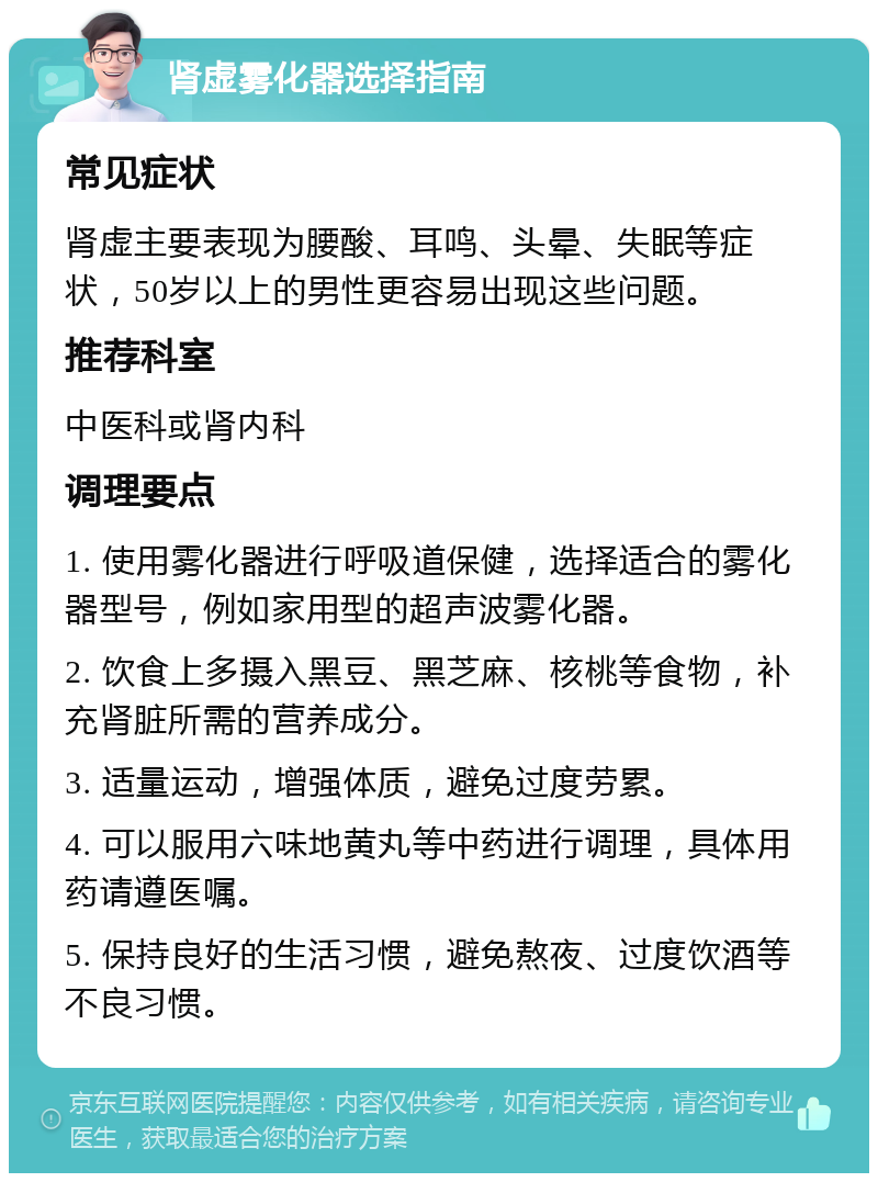 肾虚雾化器选择指南 常见症状 肾虚主要表现为腰酸、耳鸣、头晕、失眠等症状，50岁以上的男性更容易出现这些问题。 推荐科室 中医科或肾内科 调理要点 1. 使用雾化器进行呼吸道保健，选择适合的雾化器型号，例如家用型的超声波雾化器。 2. 饮食上多摄入黑豆、黑芝麻、核桃等食物，补充肾脏所需的营养成分。 3. 适量运动，增强体质，避免过度劳累。 4. 可以服用六味地黄丸等中药进行调理，具体用药请遵医嘱。 5. 保持良好的生活习惯，避免熬夜、过度饮酒等不良习惯。