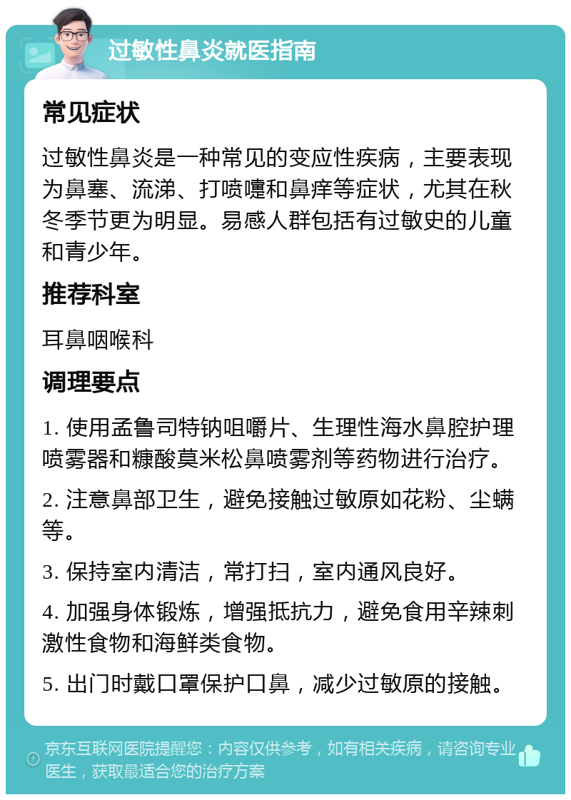 过敏性鼻炎就医指南 常见症状 过敏性鼻炎是一种常见的变应性疾病，主要表现为鼻塞、流涕、打喷嚏和鼻痒等症状，尤其在秋冬季节更为明显。易感人群包括有过敏史的儿童和青少年。 推荐科室 耳鼻咽喉科 调理要点 1. 使用孟鲁司特钠咀嚼片、生理性海水鼻腔护理喷雾器和糠酸莫米松鼻喷雾剂等药物进行治疗。 2. 注意鼻部卫生，避免接触过敏原如花粉、尘螨等。 3. 保持室内清洁，常打扫，室内通风良好。 4. 加强身体锻炼，增强抵抗力，避免食用辛辣刺激性食物和海鲜类食物。 5. 出门时戴口罩保护口鼻，减少过敏原的接触。