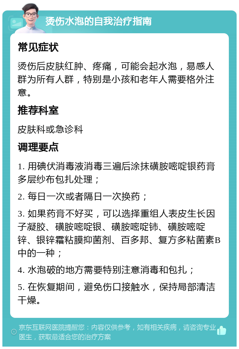 烫伤水泡的自我治疗指南 常见症状 烫伤后皮肤红肿、疼痛，可能会起水泡，易感人群为所有人群，特别是小孩和老年人需要格外注意。 推荐科室 皮肤科或急诊科 调理要点 1. 用碘伏消毒液消毒三遍后涂抹磺胺嘧啶银药膏多层纱布包扎处理； 2. 每日一次或者隔日一次换药； 3. 如果药膏不好买，可以选择重组人表皮生长因子凝胶、磺胺嘧啶银、磺胺嘧啶铈、磺胺嘧啶锌、银锌霜粘膜抑菌剂、百多邦、复方多粘菌素B中的一种； 4. 水泡破的地方需要特别注意消毒和包扎； 5. 在恢复期间，避免伤口接触水，保持局部清洁干燥。