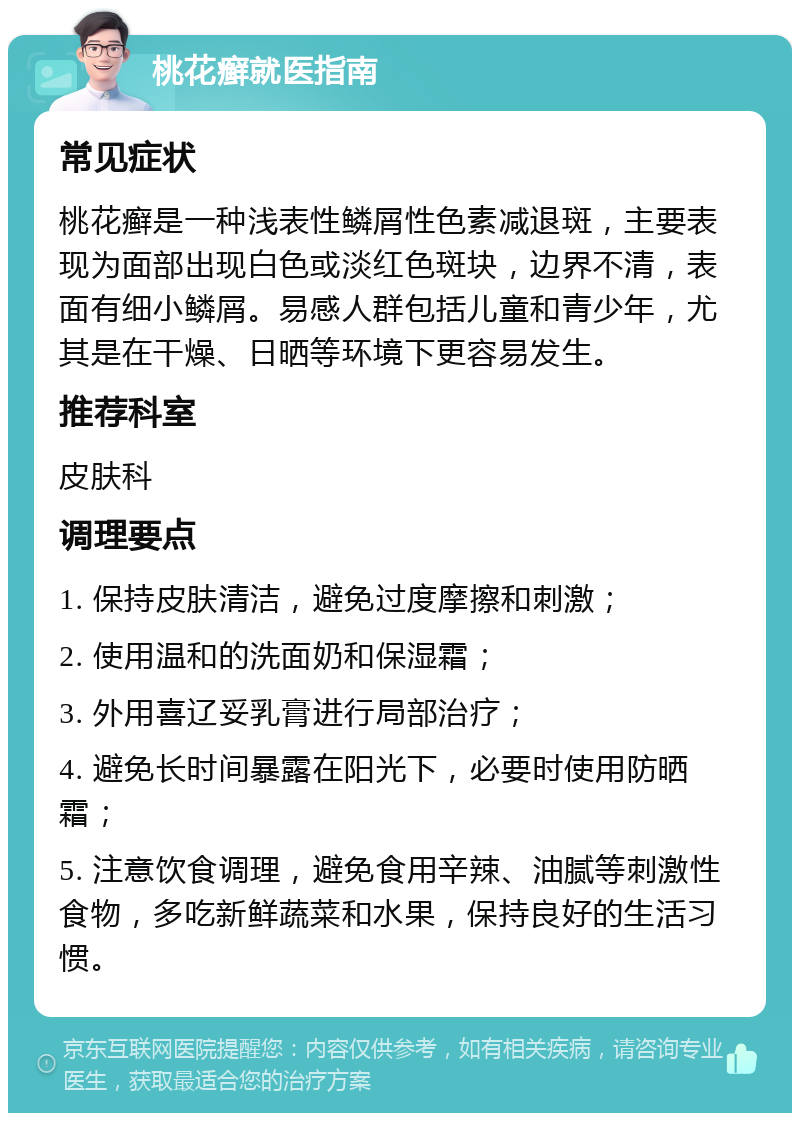 桃花癣就医指南 常见症状 桃花癣是一种浅表性鳞屑性色素减退斑，主要表现为面部出现白色或淡红色斑块，边界不清，表面有细小鳞屑。易感人群包括儿童和青少年，尤其是在干燥、日晒等环境下更容易发生。 推荐科室 皮肤科 调理要点 1. 保持皮肤清洁，避免过度摩擦和刺激； 2. 使用温和的洗面奶和保湿霜； 3. 外用喜辽妥乳膏进行局部治疗； 4. 避免长时间暴露在阳光下，必要时使用防晒霜； 5. 注意饮食调理，避免食用辛辣、油腻等刺激性食物，多吃新鲜蔬菜和水果，保持良好的生活习惯。