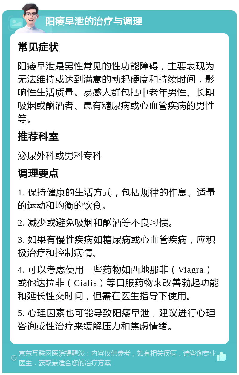 阳痿早泄的治疗与调理 常见症状 阳痿早泄是男性常见的性功能障碍，主要表现为无法维持或达到满意的勃起硬度和持续时间，影响性生活质量。易感人群包括中老年男性、长期吸烟或酗酒者、患有糖尿病或心血管疾病的男性等。 推荐科室 泌尿外科或男科专科 调理要点 1. 保持健康的生活方式，包括规律的作息、适量的运动和均衡的饮食。 2. 减少或避免吸烟和酗酒等不良习惯。 3. 如果有慢性疾病如糖尿病或心血管疾病，应积极治疗和控制病情。 4. 可以考虑使用一些药物如西地那非（Viagra）或他达拉非（Cialis）等口服药物来改善勃起功能和延长性交时间，但需在医生指导下使用。 5. 心理因素也可能导致阳痿早泄，建议进行心理咨询或性治疗来缓解压力和焦虑情绪。