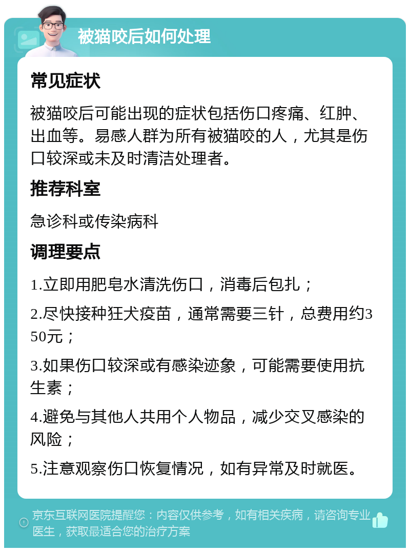 被猫咬后如何处理 常见症状 被猫咬后可能出现的症状包括伤口疼痛、红肿、出血等。易感人群为所有被猫咬的人，尤其是伤口较深或未及时清洁处理者。 推荐科室 急诊科或传染病科 调理要点 1.立即用肥皂水清洗伤口，消毒后包扎； 2.尽快接种狂犬疫苗，通常需要三针，总费用约350元； 3.如果伤口较深或有感染迹象，可能需要使用抗生素； 4.避免与其他人共用个人物品，减少交叉感染的风险； 5.注意观察伤口恢复情况，如有异常及时就医。