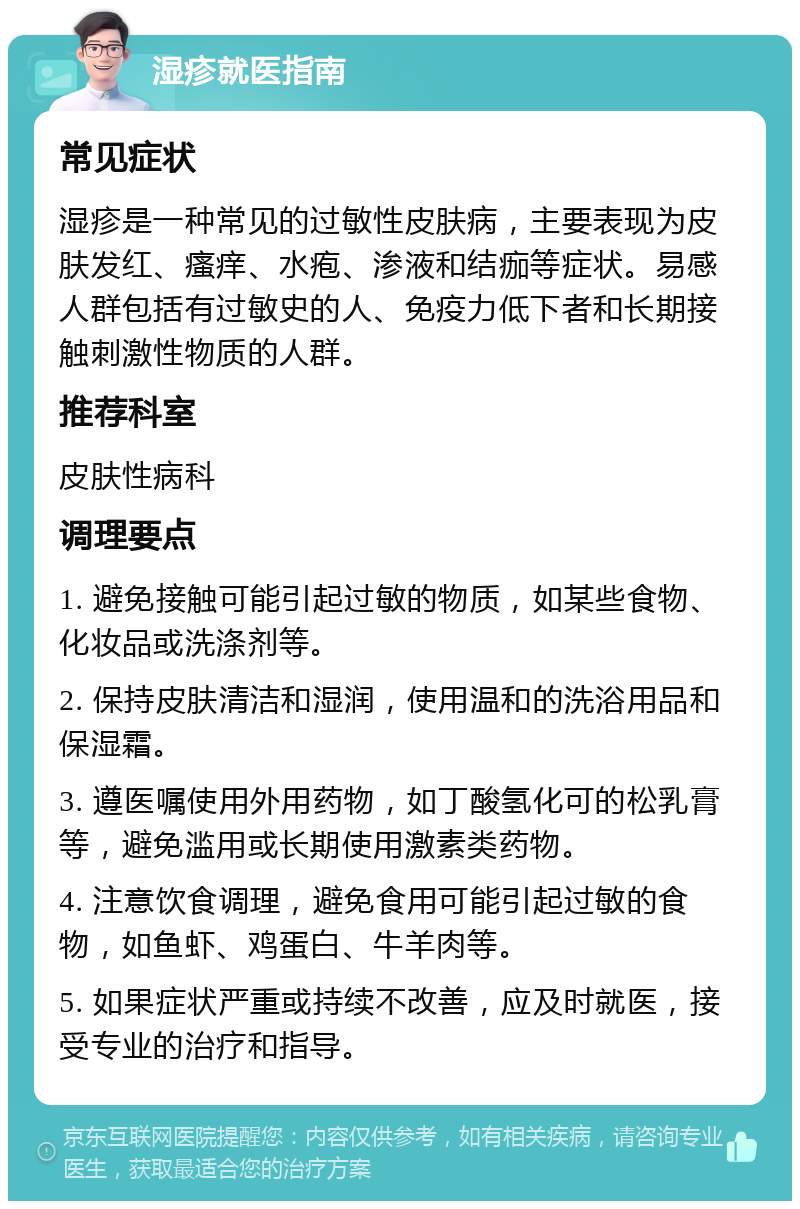 湿疹就医指南 常见症状 湿疹是一种常见的过敏性皮肤病，主要表现为皮肤发红、瘙痒、水疱、渗液和结痂等症状。易感人群包括有过敏史的人、免疫力低下者和长期接触刺激性物质的人群。 推荐科室 皮肤性病科 调理要点 1. 避免接触可能引起过敏的物质，如某些食物、化妆品或洗涤剂等。 2. 保持皮肤清洁和湿润，使用温和的洗浴用品和保湿霜。 3. 遵医嘱使用外用药物，如丁酸氢化可的松乳膏等，避免滥用或长期使用激素类药物。 4. 注意饮食调理，避免食用可能引起过敏的食物，如鱼虾、鸡蛋白、牛羊肉等。 5. 如果症状严重或持续不改善，应及时就医，接受专业的治疗和指导。