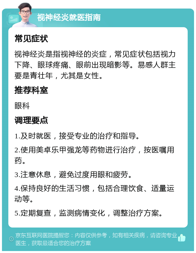 视神经炎就医指南 常见症状 视神经炎是指视神经的炎症，常见症状包括视力下降、眼球疼痛、眼前出现暗影等。易感人群主要是青壮年，尤其是女性。 推荐科室 眼科 调理要点 1.及时就医，接受专业的治疗和指导。 2.使用美卓乐甲强龙等药物进行治疗，按医嘱用药。 3.注意休息，避免过度用眼和疲劳。 4.保持良好的生活习惯，包括合理饮食、适量运动等。 5.定期复查，监测病情变化，调整治疗方案。